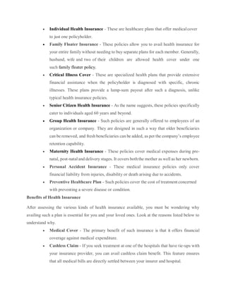  Individual Health Insurance - These are healthcare plans that offer medicalcover
to just one policyholder.
 Family Floater Insurance - These policies allow you to avail health insurance for
your entire family without needing to buy separate plans for each member. Generally,
husband, wife and two of their children are allowed health cover under one
such family floater policy.
 Critical Illness Cover - These are specialized health plans that provide extensive
financial assistance when the policyholder is diagnosed with specific, chronic
illnesses. These plans provide a lump-sum payout after such a diagnosis, unlike
typical health insurance policies.
 Senior Citizen Health Insurance - As the name suggests, these policies specifically
cater to individuals aged 60 years and beyond.
 Group Health Insurance - Such policies are generally offered to employees of an
organization or company. They are designed in such a way that older beneficiaries
can be removed, and fresh beneficiaries can be added, as per the company’s employee
retention capability.
 Maternity Health Insurance - These policies cover medical expenses during pre-
natal, post-nataland delivery stages. It covers both the mother as well as her newborn.
 Personal Accident Insurance - These medical insurance policies only cover
financial liability from injuries, disability or death arising due to accidents.
 Preventive Healthcare Plan - Such policies cover the cost of treatment concerned
with preventing a severe disease or condition.
Benefits of Health Insurance
After assessing the various kinds of health insurance available, you must be wondering why
availing such a plan is essential for you and your loved ones. Look at the reasons listed below to
understand why.
 Medical Cover - The primary benefit of such insurance is that it offers financial
coverage against medical expenditure.
 Cashless Claim - If you seek treatment at one of the hospitals that have tie-ups with
your insurance provider, you can avail cashless claim benefit. This feature ensures
that all medical bills are directly settled between your insurer and hospital.
 