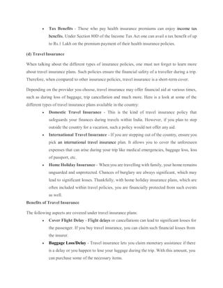  Tax Benefits - Those who pay health insurance premiums can enjoy income tax
benefits. Under Section 80D of the Income Tax Act one can avail a tax benefit of up
to Rs.1 Lakh on the premium payment of their health insurance policies.
(d) Travel Insurance
When talking about the different types of insurance policies, one must not forget to learn more
about travel insurance plans. Such policies ensure the financial safety of a traveller during a trip.
Therefore, when compared to other insurance policies, travel insurance is a short-term cover.
Depending on the provider you choose, travel insurance may offer financial aid at various times,
such as during loss of baggage, trip cancellation and much more. Here is a look at some of the
different types of travel insurance plans available in the country:
 Domestic Travel Insurance - This is the kind of travel insurance policy that
safeguards your finances during travels within India. However, if you plan to step
outside the country for a vacation, such a policy would not offer any aid.
 International Travel Insurance - If you are stepping out of the country, ensure you
pick an international travel insurance plan. It allows you to cover the unforeseen
expenses that can arise during your trip like medical emergencies, baggage loss, loss
of passport, etc.
 Home Holiday Insurance - When you are travelling with family, your home remains
unguarded and unprotected. Chances of burglary are always significant, which may
lead to significant losses. Thankfully, with home holiday insurance plans, which are
often included within travel policies, you are financially protected from such events
as well.
Benefits of Travel Insurance
The following aspects are covered under travel insurance plans:
 Cover Flight Delay - Flight delays or cancellations can lead to significant losses for
the passenger. If you buy travel insurance, you can claim such financial losses from
the insurer.
 Baggage Loss/Delay - Travel insurance lets you claim monetary assistance if there
is a delay or you happen to lose your luggage during the trip. With this amount, you
can purchase some of the necessary items.
 