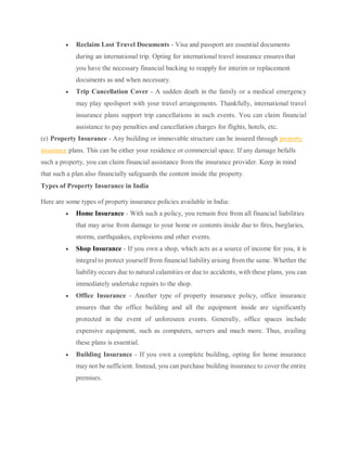  Reclaim Lost Travel Documents - Visa and passport are essential documents
during an international trip. Opting for international travel insurance ensures that
you have the necessary financial backing to reapply for interim or replacement
documents as and when necessary.
 Trip Cancellation Cover - A sudden death in the family or a medical emergency
may play spoilsport with your travel arrangements. Thankfully, international travel
insurance plans support trip cancellations in such events. You can claim financial
assistance to pay penalties and cancellation charges for flights, hotels, etc.
(e) Property Insurance - Any building or immovable structure can be insured through property
insurance plans. This can be either your residence or commercial space. If any damage befalls
such a property, you can claim financial assistance from the insurance provider. Keep in mind
that such a plan also financially safeguards the content inside the property.
Types of Property Insurance in India
Here are some types of property insurance policies available in India:
 Home Insurance - With such a policy, you remain free from all financial liabilities
that may arise from damage to your home or contents inside due to fires, burglaries,
storms, earthquakes, explosions and other events.
 Shop Insurance - If you own a shop, which acts as a source of income for you, it is
integral to protect yourself from financial liability arising from the same. Whether the
liability occurs due to natural calamities or due to accidents, with these plans, you can
immediately undertake repairs to the shop.
 Office Insurance - Another type of property insurance policy, office insurance
ensures that the office building and all the equipment inside are significantly
protected in the event of unforeseen events. Generally, office spaces include
expensive equipment, such as computers, servers and much more. Thus, availing
these plans is essential.
 Building Insurance - If you own a complete building, opting for home insurance
may not be sufficient. Instead, you can purchase building insurance to cover the entire
premises.
 