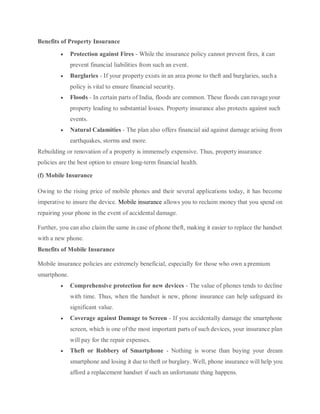 Benefits of Property Insurance
 Protection against Fires - While the insurance policy cannot prevent fires, it can
prevent financial liabilities from such an event.
 Burglaries - If your property exists in an area prone to theft and burglaries, sucha
policy is vital to ensure financial security.
 Floods - In certain parts of India, floods are common. These floods can ravage your
property leading to substantial losses. Property insurance also protects against such
events.
 Natural Calamities - The plan also offers financial aid against damage arising from
earthquakes, storms and more.
Rebuilding or renovation of a property is immensely expensive. Thus, propertyinsurance
policies are the best option to ensure long-term financial health.
(f) Mobile Insurance
Owing to the rising price of mobile phones and their several applications today, it has become
imperative to insure the device. Mobile insurance allows you to reclaim money that you spend on
repairing your phone in the event of accidental damage.
Further, you can also claim the same in case of phone theft, making it easier to replace the handset
with a new phone.
Benefits of Mobile Insurance
Mobile insurance policies are extremely beneficial, especially for those who own a premium
smartphone.
 Comprehensive protection for new devices - The value of phones tends to decline
with time. Thus, when the handset is new, phone insurance can help safeguard its
significant value.
 Coverage against Damage to Screen - If you accidentally damage the smartphone
screen, which is one of the most important parts of such devices, your insurance plan
will pay for the repair expenses.
 Theft or Robbery of Smartphone - Nothing is worse than buying your dream
smartphone and losing it due to theft or burglary. Well, phone insurance will help you
afford a replacement handset if such an unfortunate thing happens.
 
