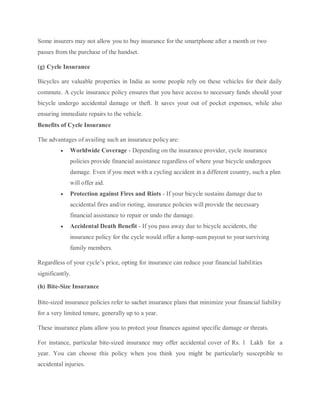 Some insurers may not allow you to buy insurance for the smartphone after a month or two
passes from the purchase of the handset.
(g) Cycle Insurance
Bicycles are valuable properties in India as some people rely on these vehicles for their daily
commute. A cycle insurance policy ensures that you have access to necessary funds should your
bicycle undergo accidental damage or theft. It saves your out of pocket expenses, while also
ensuring immediate repairs to the vehicle.
Benefits of Cycle Insurance
The advantages of availing such an insurance policyare:
 Worldwide Coverage - Depending on the insurance provider, cycle insurance
policies provide financial assistance regardless of where your bicycle undergoes
damage. Even if you meet with a cycling accident in a different country, such a plan
will offer aid.
 Protection against Fires and Riots - If your bicycle sustains damage due to
accidental fires and/or rioting, insurance policies will provide the necessary
financial assistance to repair or undo the damage.
 Accidental Death Benefit - If you pass away due to bicycle accidents, the
insurance policy for the cycle would offer a lump-sum payout to yoursurviving
family members.
Regardless of your cycle’s price, opting for insurance can reduce your financial liabilities
significantly.
(h) Bite-Size Insurance
Bite-sized insurance policies refer to sachet insurance plans that minimize your financial liability
for a very limited tenure, generally up to a year.
These insurance plans allow you to protect your finances against specific damage or threats.
For instance, particular bite-sized insurance may offer accidental cover of Rs. 1 Lakh for a
year. You can choose this policy when you think you might be particularly susceptible to
accidental injuries.
 