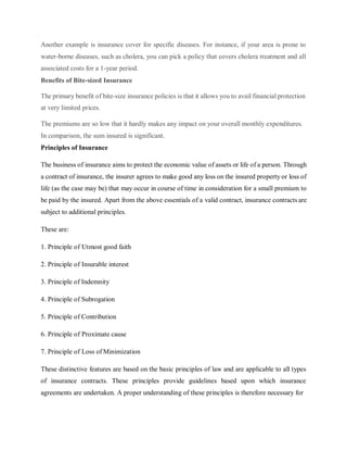 Another example is insurance cover for specific diseases. For instance, if your area is prone to
water-borne diseases, such as cholera, you can pick a policy that covers cholera treatment and all
associated costs for a 1-year period.
Benefits of Bite-sized Insurance
The primary benefit of bite-size insurance policies is that it allows you to avail financial protection
at very limited prices.
The premiums are so low that it hardly makes any impact on your overall monthly expenditures.
In comparison, the sum insured is significant.
Principles of Insurance
The business of insurance aims to protect the economic value of assets or life of a person. Through
a contract of insurance, the insurer agrees to make good any loss on the insured property or loss of
life (as the case may be) that may occur in course of time in consideration for a small premium to
be paid by the insured. Apart from the above essentials of a valid contract, insurance contractsare
subject to additional principles.
These are:
1. Principle of Utmost good faith
2. Principle of Insurable interest
3. Principle of Indemnity
4. Principle of Subrogation
5. Principle of Contribution
6. Principle of Proximate cause
7. Principle of Loss of Minimization
These distinctive features are based on the basic principles of law and are applicable to all types
of insurance contracts. These principles provide guidelines based upon which insurance
agreements are undertaken. A proper understanding of these principles is therefore necessary for
 