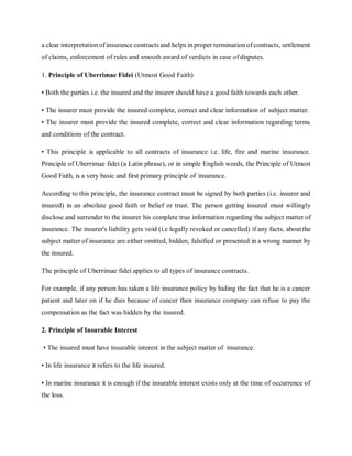 a clear interpretation of insurance contracts and helps in proper termination of contracts, settlement
of claims, enforcement of rules and smooth award of verdicts in case ofdisputes.
1. Principle of Uberrimae Fidei (Utmost Good Faith)
• Both the parties i.e. the insured and the insurer should have a good faith towards each other.
• The insurer must provide the insured complete, correct and clear information of subject matter.
• The insurer must provide the insured complete, correct and clear information regarding terms
and conditions of the contract.
• This principle is applicable to all contracts of insurance i.e. life, fire and marine insurance.
Principle of Uberrimae fidei (a Latin phrase), or in simple English words, the Principle of Utmost
Good Faith, is a very basic and first primary principle of insurance.
According to this principle, the insurance contract must be signed by both parties (i.e. insurer and
insured) in an absolute good faith or belief or trust. The person getting insured must willingly
disclose and surrender to the insurer his complete true information regarding the subject matter of
insurance. The insurer's liability gets void (i.e legally revoked or cancelled) if any facts, aboutthe
subject matter of insurance are either omitted, hidden, falsified or presented in a wrong manner by
the insured.
The principle of Uberrimae fidei applies to all types of insurance contracts.
For example, if any person has taken a life insurance policy by hiding the fact that he is a cancer
patient and later on if he dies because of cancer then insurance company can refuse to pay the
compensation as the fact was hidden by the insured.
2. Principle of Insurable Interest
• The insured must have insurable interest in the subject matter of insurance.
• In life insurance it refers to the life insured.
• In marine insurance it is enough if the insurable interest exists only at the time of occurrence of
the loss.
 