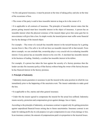 • In fire and general insurance, it must be present at the time of taking policy and also at the time
of the occurrence of loss.
• The owner of the party is said to have insurable interest as long as he is the owner of it.
• It is applicable to all contracts of insurance. The principle of insurable interest states that the
person getting insured must have insurable interest in the object of insurance. A person has an
insurable interest when the physical existence of the insured object gives him some gain but its
non-existence will give him a loss. In simple words, the insured person must suffer some financial
loss by the damage of the insured object.
For example: - The owner of a taxicab has insurable interest in the taxicab because he is getting
income from it. But, if he sells it, he will not have an insurable interest left in that taxicab. From
above example, we can conclude that, ownership plays a very crucial role in evaluating insurable
interest. Every person has an insurable interest in his own life. A merchant has insurable interest
in his business of trading. Similarly, a creditor has insurable interest in his debtor.
For example, if a person has taken the loan against the security of a factory premises then the
lender can take fire insurance policy of that factory without being the owner of the factory because
he has financial interest in the factory premises.
3. Principle of Indemnity
• Indemnity means guarantee or assurance to put the insured in the same position in which he was
immediately prior to the happening of the uncertain event. The insurer undertakes to make good
the loss.
• It is applicable to fire, marine and other general insurance.
• Under this the insurer agreed to compensate the insured for the actual loss suffered. Indemnity
means security, protection and compensation given against damage, loss or injury.
According to the principle of indemnity, an insurance contract is signed only for getting protection
against unpredicted financial losses arising due to future uncertainties. Insurance contract is not
made for making profit else its sole purpose is to give compensation in case of any damage or loss.
In an insurance contract, the amount of compensations paid is in proportion to the incurred losses.
 