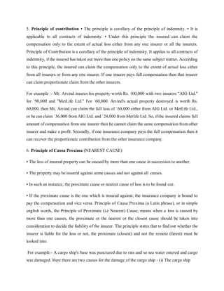 5. Principle of contribution • The principle is corollary of the principle of indemnity. • It is
applicable to all contracts of indemnity. • Under this principle the insured can claim the
compensation only to the extent of actual loss either from any one insurer or all the insurers.
Principle of Contribution is a corollary of the principle of indemnity. It applies to all contracts of
indemnity, if the insured has taken out more than one policy on the same subject matter. According
to this principle, the insured can claim the compensation only to the extent of actual loss either
from all insurers or from any one insurer. If one insurer pays full compensation then that insurer
can claim proportionate claim from the other insurers.
For example :- Mr. Arvind insures his property worth Rs. 100,000 with two insurers "AIG Ltd."
for `90,000 and "MetLife Ltd." For `60,000. Arvind's actual property destroyed is worth Rs.
60,000, then Mr. Arvind can claim the full loss of `60,000 either from AIG Ltd. or MetLife Ltd.,
or he can claim `36,000 from AIG Ltd. and `24,000 from Metlife Ltd. So, if the insured claims full
amount of compensation from one insurer then he cannot claim the same compensation from other
insurer and make a profit. Secondly, if one insurance company pays the full compensation then it
can recover the proportionate contribution from the other insurance company.
6. Principle of Causa Proxima (NEAREST CAUSE)
• The loss of insured property can be caused by more than one cause in succession to another.
• The property may be insured against some causes and not against all causes.
• In such an instance, the proximate cause or nearest cause of loss is to be found out.
• If the proximate cause is the one which is insured against, the insurance company is bound to
pay the compensation and vice versa. Principle of Causa Proxima (a Latin phrase), or in simple
english words, the Principle of Proximate (i.e Nearest) Cause, means when a loss is caused by
more than one causes, the proximate or the nearest or the closest cause should be taken into
consideration to decide the liability of the insurer. The principle states that to find out whether the
insurer is liable for the loss or not, the proximate (closest) and not the remote (farest) must be
looked into.
For example:- A cargo ship's base was punctured due to rats and so sea water entered and cargo
was damaged. Here there are two causes for the damage of the cargo ship - (i) The cargo ship
 