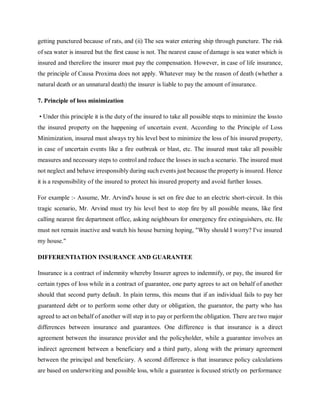 getting punctured because of rats, and (ii) The sea water entering ship through puncture. The risk
of sea water is insured but the first cause is not. The nearest cause of damage is sea water which is
insured and therefore the insurer must pay the compensation. However, in case of life insurance,
the principle of Causa Proxima does not apply. Whatever may be the reason of death (whether a
natural death or an unnatural death) the insurer is liable to pay the amount of insurance.
7. Principle of loss minimization
• Under this principle it is the duty of the insured to take all possible steps to minimize the lossto
the insured property on the happening of uncertain event. According to the Principle of Loss
Minimization, insured must always try his level best to minimize the loss of his insured property,
in case of uncertain events like a fire outbreak or blast, etc. The insured must take all possible
measures and necessary steps to control and reduce the losses in such a scenario. The insured must
not neglect and behave irresponsibly during such events just because the property is insured. Hence
it is a responsibility of the insured to protect his insured property and avoid further losses.
For example :- Assume, Mr. Arvind's house is set on fire due to an electric short-circuit. In this
tragic scenario, Mr. Arvind must try his level best to stop fire by all possible means, like first
calling nearest fire department office, asking neighbours for emergency fire extinguishers, etc. He
must not remain inactive and watch his house burning hoping, "Why should I worry? I've insured
my house."
DIFFERENTIATION INSURANCE AND GUARANTEE
Insurance is a contract of indemnity whereby Insurer agrees to indemnify, or pay, the insured for
certain types of loss while in a contract of guarantee, one party agrees to act on behalf of another
should that second party default. In plain terms, this means that if an individual fails to pay her
guaranteed debt or to perform some other duty or obligation, the guarantor, the party who has
agreed to act on behalf of another will step in to pay or perform the obligation. There are two major
differences between insurance and guarantees. One difference is that insurance is a direct
agreement between the insurance provider and the policyholder, while a guarantee involves an
indirect agreement between a beneficiary and a third party, along with the primary agreement
between the principal and beneficiary. A second difference is that insurance policy calculations
are based on underwriting and possible loss, while a guarantee is focused strictly on performance
 