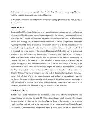 6. Contracts of insurance are regarded as beneficial to the public and hence encouraged by the
State but wagering agreements serve no useful purpose.
7. A contract of insurance is a valid contract where as a wagering agreement is void being expressly
declared by law.
DISCLOSURES
The principle of Uberrimae fidei applies to all types of insurance contracts and is a very basic and
primary principle of insurance. According to this principle, the insurance contract must be signed
by both parties (i.e insurer and insured) in absolute good faith or belief or trust. The person getting
insured must willingly disclose and surrender to the insurer all relevant complete true information
regarding the subject matter of insurance. The insurer's liability is voidable (i.e legally revokedor
cancelled) if any facts, about the subject matter of insurance are either omitted, hidden, falsified
or presented in a wrong manner by the insured. The principle forbids either party to an insurance
contract, by non-disclosure or mis-representation of a material fact, which he knows or ought to
know, to draw the other into the bargain, from his ignorance of that fact and his believing the
contrary. The duty of the utmost good faith is implied in insurance contracts because they are
entered into by parties who have not the same access to relevant information. In this, they differ
from contracts of sale to which the maxim caveat emptor (let the buyer beware) applies. Although
the duty rests upon both parties, it is the duty of the proposer which needs to be discussed in some
detail for he usually has the advantage of knowing most of the particulars relating to the subject-
matter. Until a definite offer to enter into an insurance contract has been unconditionally accepted
the duty of the utmost good faith must be strictly observed. The obligation arises again prior to
each renewal and, to a limited extent, when the insured desires an alteration in the policy. In the
latter case, he must inform the insurer of any fact’s material to the alteration.
MATERIAL FACTS
Material fact is every circumstance or information, which would influence the judgment of a
prudent insurer in assessing the risk. Or Those circumstances which influence the insurer’s
decision to accept or refuse the risk or which affect the fixing of the premium or the terms and
conditions of the contract, must be disclosed. A material fact is one which would have influenced
the judgment of a prudent insurer in deciding whether he would accept the risk in whole or in part
 