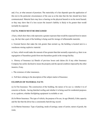 and, if so, at what amount of premium. The materiality of a fact depends upon the application of
this test to the particular circumstances of the case as at the date that the fact should have been
communicated. Material facts may have a bearing on the physical hazard or on the moral hazard,
or they may show that if a loss occurs the insurer's liability is likely to be greater than would
normally be expected.
FACTS, WHICH MUST BE DISCLOSED
i.Facts, which show that a risk represents a greater exposure than would be expected from its nature
e.g., the fact that a part of the building is being used for storage of inflammable materials.
ii. External factors that make the risk greater than normal e.g. the building is located next to a
warehouse storing explosive material.
iii. Facts, which would make the amount of loss greater than that normally expected e.g. there is no
segregation of hazardous goods from non-hazardous goods in the storage facility.
iv. History of Insurance (a) Details of previous losses and claims (b) if any other Insurance
Company has earlier declined to insure the property and the special condition imposed by the other
insurers; if any.
v. The existence of other insurances.
vi. Full facts relating to the description of the subject matter of Insurance
EXAMPLES OF MATERIAL FACTS
(a) In Fire Insurance: The construction of the building, the nature of its use i.e. whether it is of
concrete or Kucha - having thatched roofing and whether it is being used for residential purposes
or as a godown, whether firefighting equipment is available or not.
(b) In Motor Insurance: The type of vehicle, the purpose of its use, its age (Model), Cubic capacity
and the fact that the driver has a consistently bad driving record.
(c) In Marine Insurance: Type of packing, mode of carriage, name of carrier, nature of goods, the
route.
 