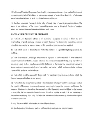 (d) In Personal Accident Insurance: Age, height, weight, occupation, previous medical history and
occupation especially if it is likely to increase the chance of an accident. Proclivity of substance
abuse has to be disclosed as well- eg. alcohol or drug addiction.
(e) Burglary Insurance: Nature of stock, value of stock, type of security precautions taken. The
above is just indicatory of the type of material facts that must be disclosed. Details of previous
losses is a material fact that has to be disclosed in all cases.
FACTS, WHICH NEED NOT BE DISCLOSED
(a) Facts of Law: Ignorance of law is not excusable - everyone is deemed to know the law.
Overloading of goods carrying vehicles is legally banned. The transporter cannot take shelter
behind the excuse that he was not aware of this provision; in the event of an accident.
(b) Facts which lessen or diminishes the Risk: The existence of a good fire fighting system in the
building.
(c) Facts of Common Knowledge: The insurer is expected to know the areas of strife and areas
susceptible to riots and of the process followed in a particular trade or Industry. Any fact which is
known or which, by law, may be presumed to be known to the insurer the insurer is presumed to
know matters of common notoriety or knowledge, and matters which an insurer, in the ordinary
course of his business, ought to know.
(d) Facts which could be reasonably discovered: For e.g.the previous history of claims which the
Insurer is supposed to have in his record.
(e) Facts which the insurer’s representative fails to notice: In burglary and fire Insurance it is often
the practice of Insurance companies to depute surveyors to inspect the premises and in case the
surveyor fails to notice hazardous features and provided the details are not withheld by the Insured
or concealed by him them the Insured cannot be unless inquiry is made, it is not necessary to
disclose the following facts. Any fact which it is superfluous to disclose by reason of an express
or implied condition.
(f) Any fact as to which information is waived by the insurer.
(g) Any fact as to which insurer is given sufficient information to put him on inquiry.
 