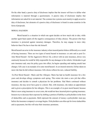 On the other hand, a passive duty of disclosure implies that the insurer will have to define what
information is material through a questionnaire. A passive duty of disclosure implies that
information not asked for is not material. The common law systems seem mainly to apply an active
duty of disclosure, but elements of a passive duty of disclosure is found in some countries in the
form of proposals.
MORAL HAZARDS
Moral hazard is a situation in which one agent decides on how much risk to take, while
another agent bears (parts of) the negative consequences of risky choices. The person who buys
insurance is protected against monetary damages. Therefore, he may engage in more risky
behavior than if he has to bear the risk himself.
Moral hazard can arise in the insurance industry when insured parties behave differently as a result
of having insurance. There are two types of moral hazard in insurance: ex ante and ex post Ex-
Ante Moral Hazard - Ed the Aggressive Driver: Ed, a driver with no auto insurance, drives very
cautiously because he would be fully responsible for any damages to his vehicle. Ed decides to get
auto insurance and, once his policy goes into effect, he begins speeding and making unsafe lane
changes. Ed's case is an example of ex-ante moral hazard. As an insured motorist, Ed has taken on
more risk than he did without insurance. Ed's choice reflects his new, reduced liability.
Ex-Post Moral Hazard - Marie and Her Allergies: Marie has had no health insurance for a few
years and develops allergy symptoms each spring. This winter she starts a new job that offers
insurance and decides to consult a physician for her problems. Had Marie continued without
insurance, she may never have gone to a doctor. But, with insurance, she makes an appointment
and is given a prescription for her allergies. This is an example of ex-post moral hazard, because
Marie is now using insurance to cover costs, she would not have incurred prior to getting insurance.
Insurers try to decrease their exposure by shifting a portion of liability to policyholders in the form
of deductibles and co-payments. Both represent the amount of money a policyholder must pay
before the insurance company's coverage begins. Policyholders can often opt for lower deductibles
and co-payments, but this will raise their insurance premiums.
 