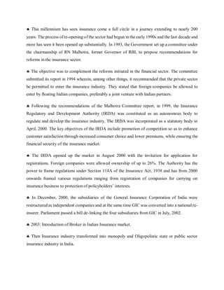  This millennium has seen insurance come a full circle in a journey extending to nearly 200
years. The process ofre-opening of the sector had begun in the early 1990s and the last decade and
more has seen it been opened up substantially. In 1993, the Government set up a committee under
the chairmanship of RN Malhotra, former Governor of RBI, to propose recommendations for
reforms in the insurance sector.
 The objective was to complement the reforms initiated in the financial sector. The committee
submitted its report in 1994 wherein, among other things, it recommended that the private sector
be permitted to enter the insurance industry. They stated that foreign companies be allowed to
enter by floating Indian companies, preferably a joint venture with Indian partners.
 Following the recommendations of the Malhotra Committee report, in 1999, the Insurance
Regulatory and Development Authority (IRDA) was constituted as an autonomous body to
regulate and develop the insurance industry. The IRDA was incorporated as a statutory body in
April, 2000. The key objectives of the IRDA include promotion of competition so as to enhance
customer satisfaction through increased consumer choice and lower premiums, while ensuring the
financial security of the insurance market.
 The IRDA opened up the market in August 2000 with the invitation for application for
registrations. Foreign companies were allowed ownership of up to 26%. The Authority has the
power to frame regulations under Section 114A of the Insurance Act, 1938 and has from 2000
onwards framed various regulations ranging from registration of companies for carrying on
insurance business to protection of policyholders’ interests.
 In December, 2000, the subsidiaries of the General Insurance Corporation of India were
restructured as independent companies and at the same time GIC was converted into a national re-
insurer. Parliament passed a bill de-linking the four subsidiaries from GIC in July, 2002.
 2003: Introduction of Broker in Indian Insurance market.
 Then Insurance industry transformed into monopoly and Oligopolistic state or public sector
insurance industry in India.
 