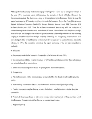 Although Indian Economy started opening up both to private sector and to foreign investment in
the year 1991, Insurance sector still remained the domain of Govt. of India. However the
Government realized that there was a need to bring reforms in the Insurance Sector in case this
sector has to evolve. With a view to bring reforms in the Insurance Sector the Central Government
formed Malhotra Committee headed by former Finance Secretary and RBI Governor R.N.
Malhotra in the year 1993. Thus the Malhotra committee was set up with the objective of
complementing the reforms initiated in the financial sector. The reforms were aimed at creating a
more efficient and competitive financial system suitable for the requirements of the economy
keeping in mind the structural changes currently underway and recognizing that insurance is an
important part ofthe overall financial systemwhere it was necessary to address the need for similar
reforms. In 1994, the committee submitted the report and some of the key recommendations
included:
A. Structure
a. Government stake in the insurance Companies to be brought down to 50%.
b. Government should take over the holdings of GIC and its subsidiaries so that thesesubsidiaries
can act as independent corporations.
c. All the insurance companies should be given greater freedom to operate.
B. Competition
a. Private Companies with a minimum paid up capital of Rs.1bn should be allowed to enter the
sector.
b. No Company should deal in both Life and General Insurance through a single entity.
c. Foreign companies may be allowed to enter the industry in collaboration with the domestic
companies.
d. Postal Life Insurance should be allowed to operate in the rural market. e. Only one State Level
Life Insurance Company should be allowed to operate in each state.
C. Regulatory Body
 