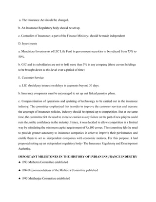 a. The Insurance Act should be changed.
b. An Insurance Regulatory body should be set up.
c. Controller of Insurance- a part of the Finance Ministry- should be made independent
D. Investments
a. Mandatory Investments of LIC Life Fund in government securities to be reduced from 75% to
50%.
b. GIC and its subsidiaries are not to hold more than 5% in any company (there current holdings
to be brought down to this level over a period of time)
E. Customer Service
a. LIC should pay interest on delays in payments beyond 30 days.
b. Insurance companies must be encouraged to set up unit linked pension plans.
c. Computerization of operations and updating of technology to be carried out in the insurance
industry. The committee emphasized that in order to improve the customer services and increase
the coverage of insurance policies, industry should be opened up to competition. But at the same
time, the committee felt the need to exercise caution as any failure on the part of new players could
ruin the public confidence in the industry. Hence, it was decided to allow competition in a limited
way by stipulating the minimum capital requirement of Rs.100 crores. The committee felt the need
to provide greater autonomy to insurance companies in order to improve their performance and
enable them to act as independent companies with economic motives. For this purpose, it had
proposed setting up an independent regulatory body- The Insurance Regulatory and Development
Authority.
IMPORTANT MILESTONES IN THE HISTORY OF INDIAN INSURANCE INDUSTRY
 1993 Malhotra Committee established
 1994 Recommendations of the Malhotra Committee published
 1995 Mukherjee Committee established
 