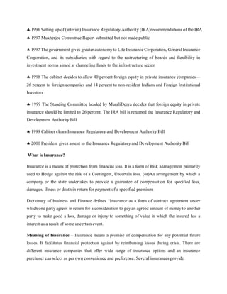  1996 Setting up of (interim) Insurance Regulatory Authority (IRA)recommendations of the IRA
 1997 Mukherjee Committee Report submitted but not made public
 1997 The government gives greater autonomy to Life Insurance Corporation, General Insurance
Corporation, and its subsidiaries with regard to the restructuring of boards and flexibility in
investment norms aimed at channeling funds to the infrastructure sector
 1998 The cabinet decides to allow 40 percent foreign equity in private insurance companies—
26 percent to foreign companies and 14 percent to non-resident Indians and Foreign Institutional
Investors
 1999 The Standing Committee headed by MuraliDeora decides that foreign equity in private
insurance should be limited to 26 percent. The IRA bill is renamed the Insurance Regulatory and
Development Authority Bill
 1999 Cabinet clears Insurance Regulatory and Development Authority Bill
 2000 President gives assent to the Insurance Regulatory and Development Authority Bill
What is Insurance?
Insurance is a means of protection from financial loss. It is a form of Risk Management primarily
used to Hedge against the risk of a Contingent, Uncertain loss. (or)An arrangement by which a
company or the state undertakes to provide a guarantee of compensation for specified loss,
damages, illness or death in return for payment of a specified premium.
Dictionary of business and Finance defines “Insurance as a form of contract agreement under
which one party agrees in return for a consideration to pay an agreed amount of money to another
party to make good a loss, damage or injury to something of value in which the insured has a
interest as a result of some uncertain event.
Meaning of Insurance – Insurance means a promise of compensation for any potential future
losses. It facilitates financial protection against by reimbursing losses during crisis. There are
different insurance companies that offer wide range of insurance options and an insurance
purchaser can select as per own convenience and preference. Several insurances provide
 