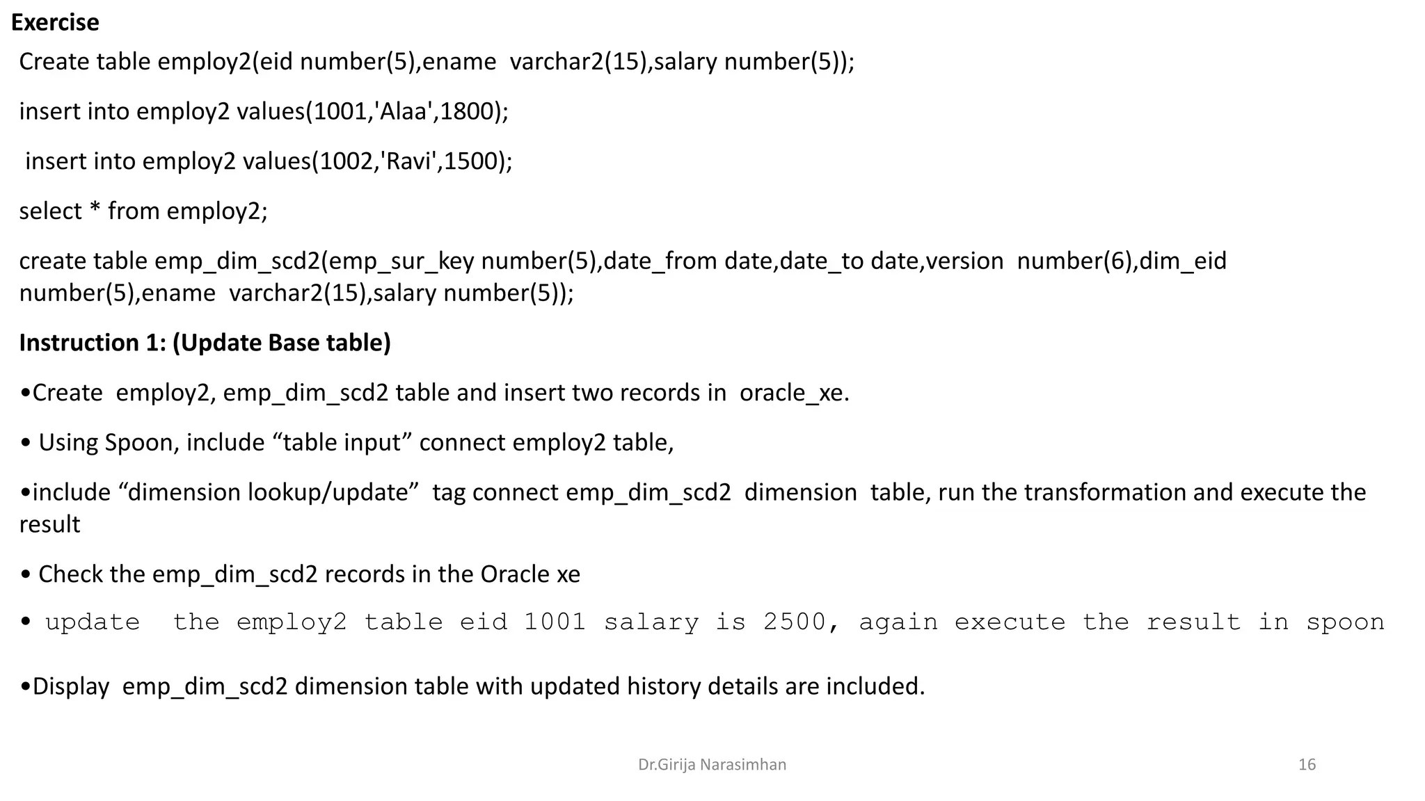 Exercise
Dr.Girija Narasimhan 16
Create table employ2(eid number(5),ename varchar2(15),salary number(5));
insert into employ2 values(1001,'Alaa',1800);
insert into employ2 values(1002,'Ravi',1500);
select * from employ2;
create table emp_dim_scd2(emp_sur_key number(5),date_from date,date_to date,version number(6),dim_eid
number(5),ename varchar2(15),salary number(5));
Instruction 1: (Update Base table)
•Create employ2, emp_dim_scd2 table and insert two records in oracle_xe.
• Using Spoon, include “table input” connect employ2 table,
•include “dimension lookup/update” tag connect emp_dim_scd2 dimension table, run the transformation and execute the
result
• Check the emp_dim_scd2 records in the Oracle xe
• update the employ2 table eid 1001 salary is 2500, again execute the result in spoon
•Display emp_dim_scd2 dimension table with updated history details are included.
 