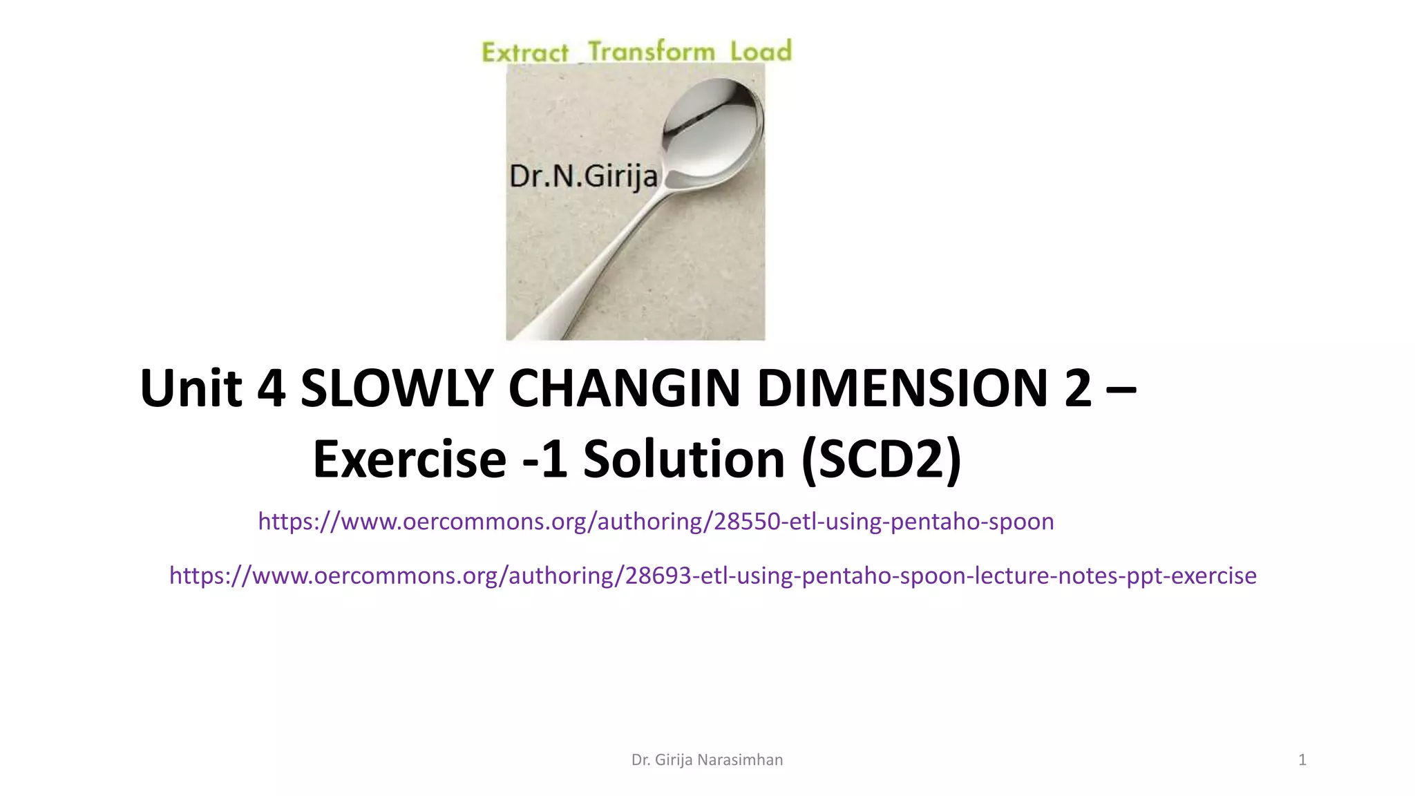 Unit 4 SLOWLY CHANGIN DIMENSION 2 – Exercise -1 Solution (SCD2) https://www.oercommons.org/authoring/28550-etl-using-pentaho-spoon https://www.oercommons.org/authoring/28693-etl-using-pentaho-spoon-lecture-notes-ppt-exercise Dr. Girija Narasimhan 1 