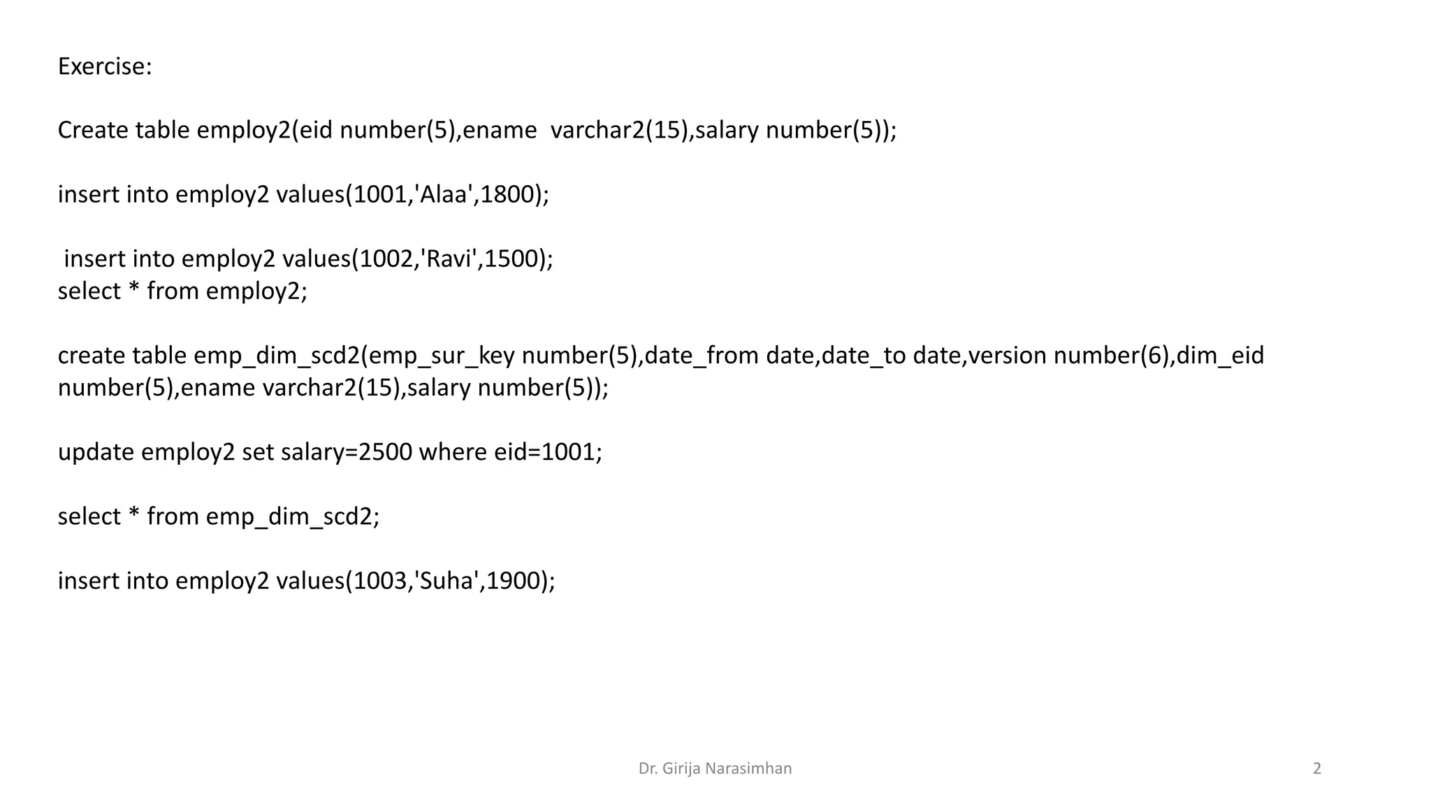 Exercise: Create table employ2(eid number(5),ename varchar2(15),salary number(5)); insert into employ2 values(1001,'Alaa',1800); insert into employ2 values(1002,'Ravi',1500); select * from employ2; create table emp_dim_scd2(emp_sur_key number(5),date_from date,date_to date,version number(6),dim_eid number(5),ename varchar2(15),salary number(5)); update employ2 set salary=2500 where eid=1001; select * from emp_dim_scd2; insert into employ2 values(1003,'Suha',1900); Dr. Girija Narasimhan 2 