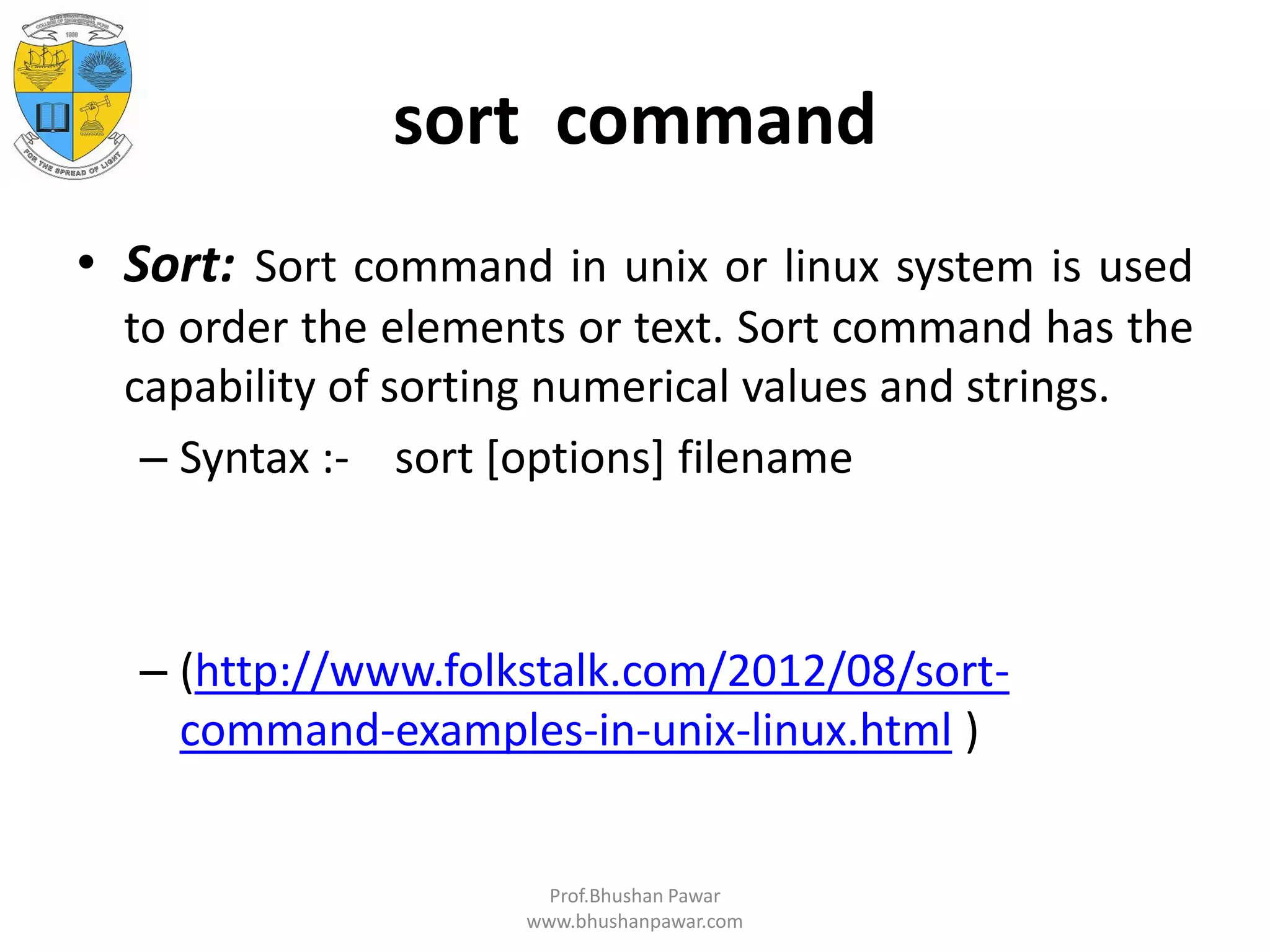 sort command • Sort: Sort command in unix or linux system is used to order the elements or text. Sort command has the capability of sorting numerical values and strings. – Syntax :- sort [options] filename – (http://www.folkstalk.com/2012/08/sort- command-examples-in-unix-linux.html ) Prof.Bhushan Pawar www.bhushanpawar.com 