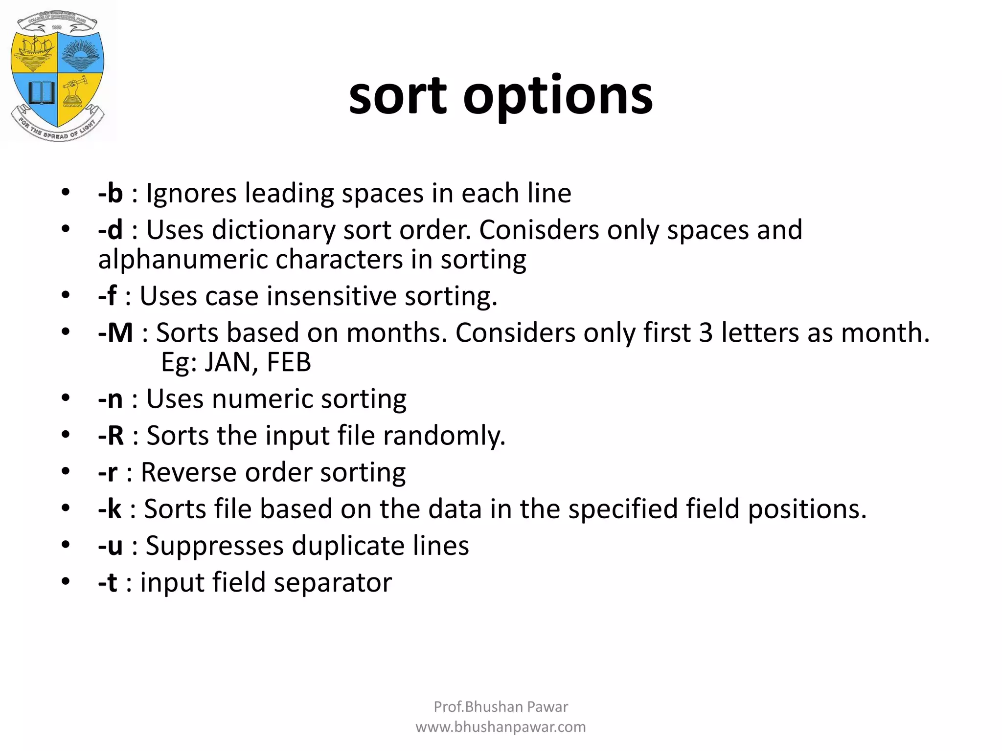 sort options • -b : Ignores leading spaces in each line • -d : Uses dictionary sort order. Conisders only spaces and alphanumeric characters in sorting • -f : Uses case insensitive sorting. • -M : Sorts based on months. Considers only first 3 letters as month. Eg: JAN, FEB • -n : Uses numeric sorting • -R : Sorts the input file randomly. • -r : Reverse order sorting • -k : Sorts file based on the data in the specified field positions. • -u : Suppresses duplicate lines • -t : input field separator Prof.Bhushan Pawar www.bhushanpawar.com 