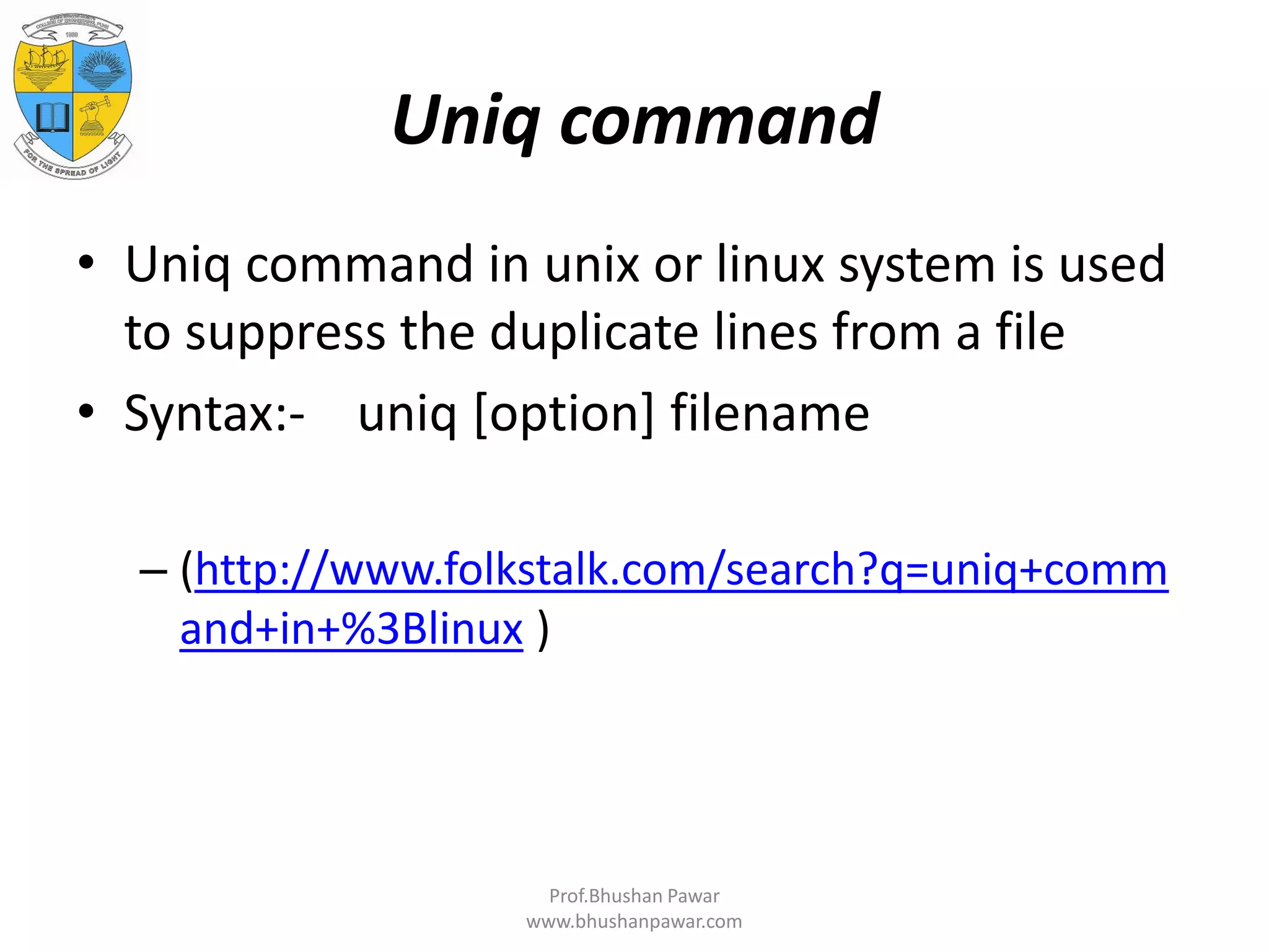 Uniq command • Uniq command in unix or linux system is used to suppress the duplicate lines from a file • Syntax:- uniq [option] filename – (http://www.folkstalk.com/search?q=uniq+comm and+in+%3Blinux ) Prof.Bhushan Pawar www.bhushanpawar.com 