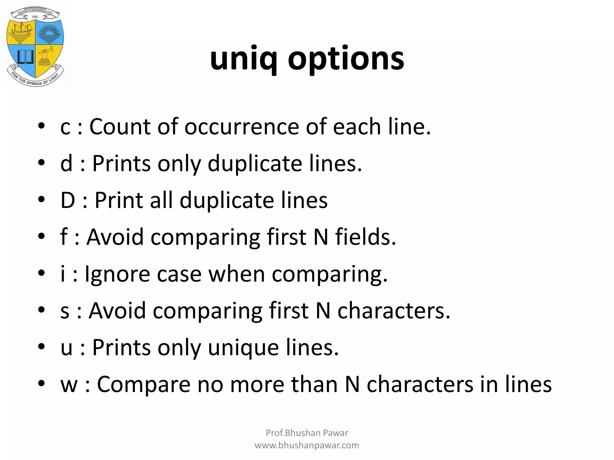 uniq options • c : Count of occurrence of each line. • d : Prints only duplicate lines. • D : Print all duplicate lines • f : Avoid comparing first N fields. • i : Ignore case when comparing. • s : Avoid comparing first N characters. • u : Prints only unique lines. • w : Compare no more than N characters in lines Prof.Bhushan Pawar www.bhushanpawar.com 