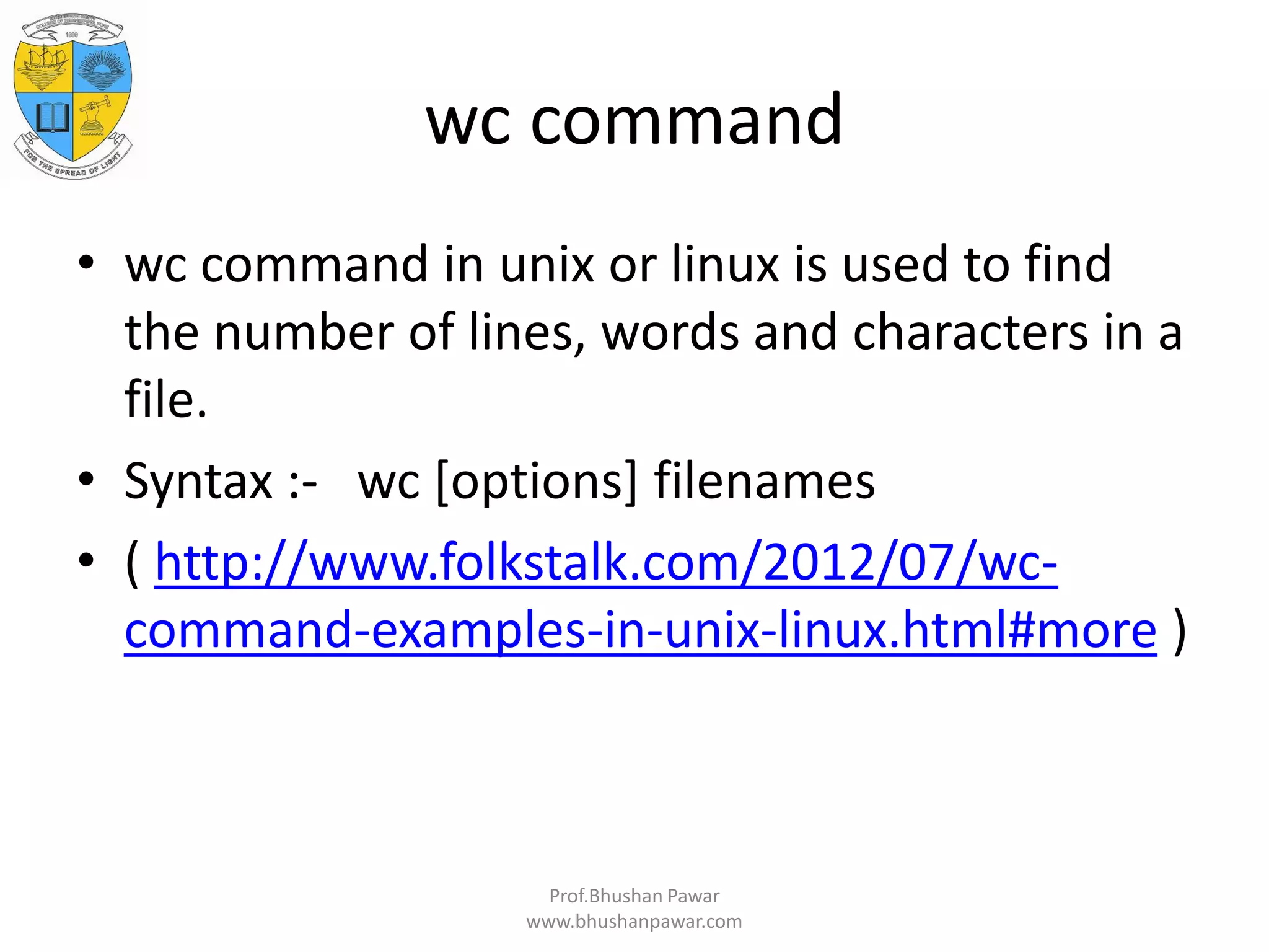 wc command • wc command in unix or linux is used to find the number of lines, words and characters in a file. • Syntax :- wc [options] filenames • ( http://www.folkstalk.com/2012/07/wc- command-examples-in-unix-linux.html#more ) Prof.Bhushan Pawar www.bhushanpawar.com 