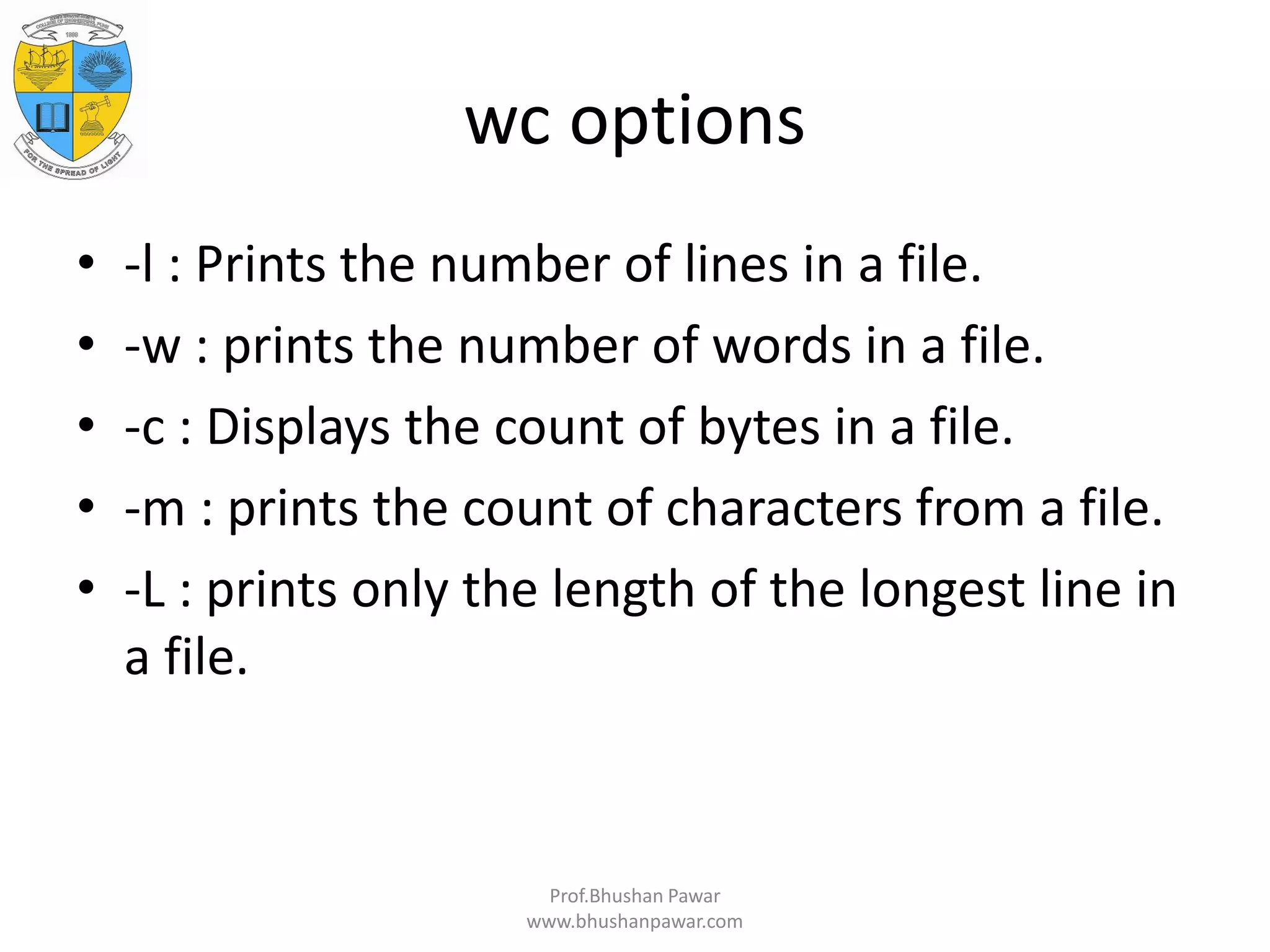 wc options • -l : Prints the number of lines in a file. • -w : prints the number of words in a file. • -c : Displays the count of bytes in a file. • -m : prints the count of characters from a file. • -L : prints only the length of the longest line in a file. Prof.Bhushan Pawar www.bhushanpawar.com 
