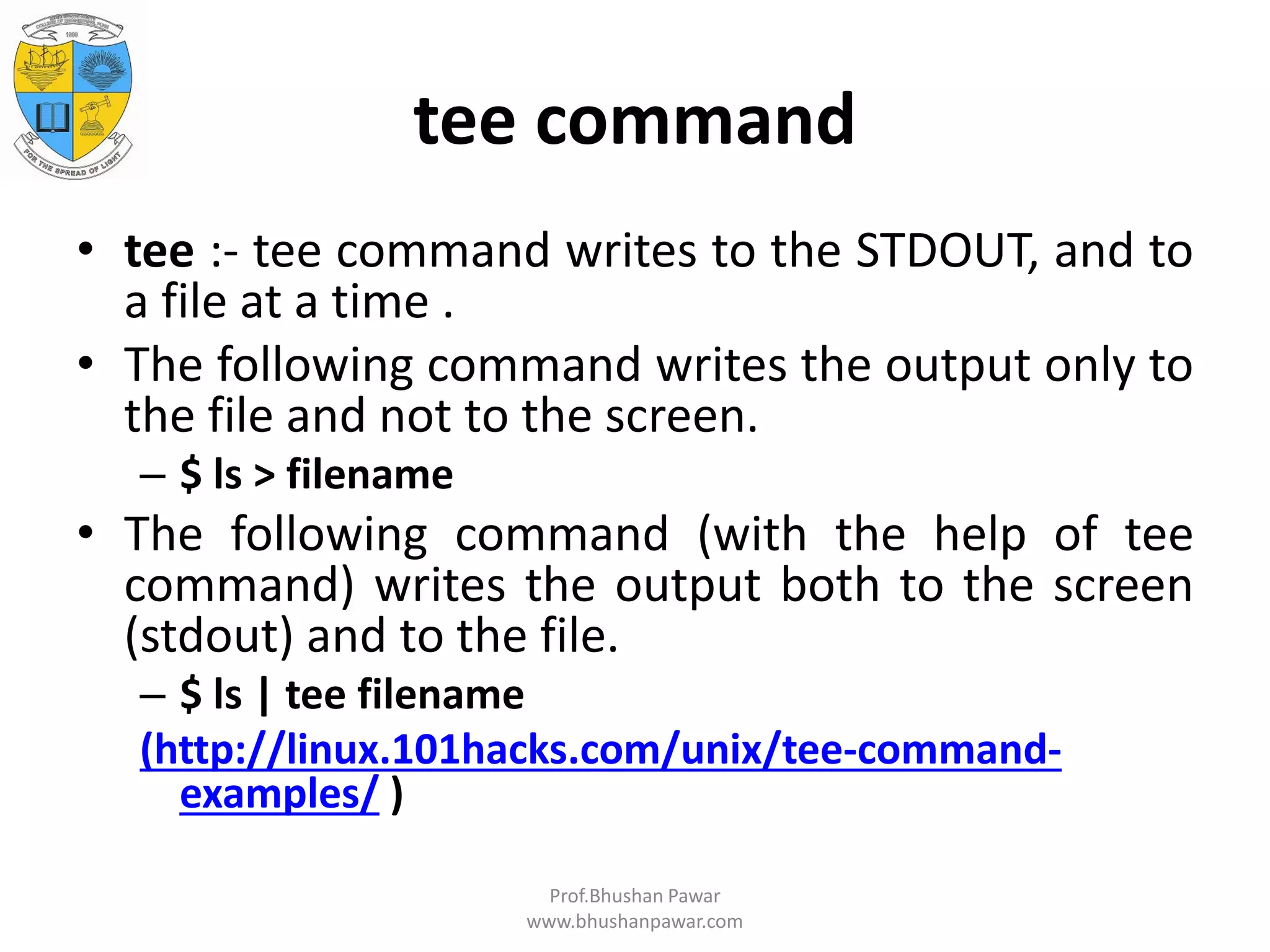 tee command • tee :- tee command writes to the STDOUT, and to a file at a time . • The following command writes the output only to the file and not to the screen. – $ ls > filename • The following command (with the help of tee command) writes the output both to the screen (stdout) and to the file. – $ ls | tee filename (http://linux.101hacks.com/unix/tee-command- examples/ ) Prof.Bhushan Pawar www.bhushanpawar.com 