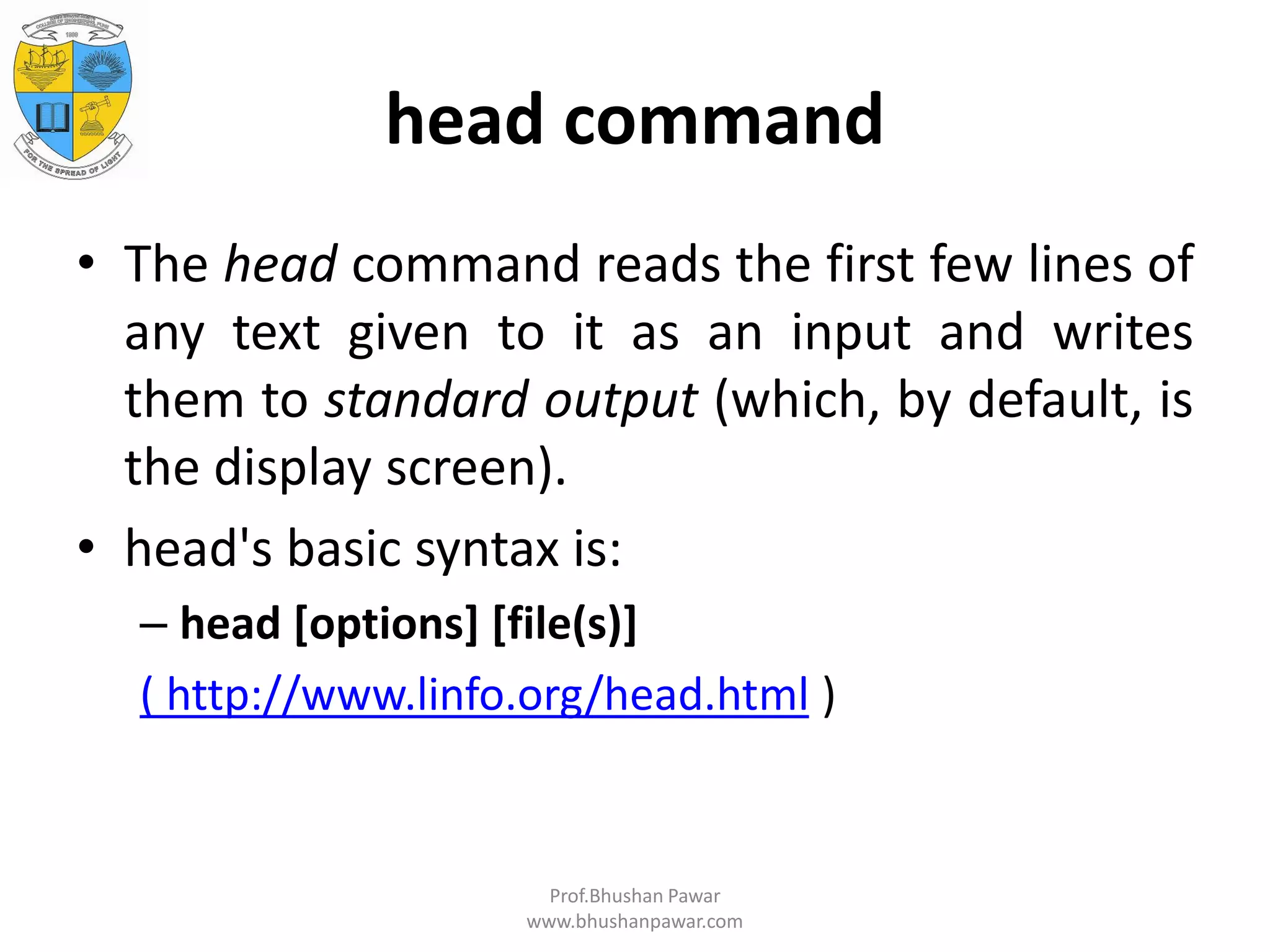 head command • The head command reads the first few lines of any text given to it as an input and writes them to standard output (which, by default, is the display screen). • head's basic syntax is: – head [options] [file(s)] ( http://www.linfo.org/head.html ) Prof.Bhushan Pawar www.bhushanpawar.com 