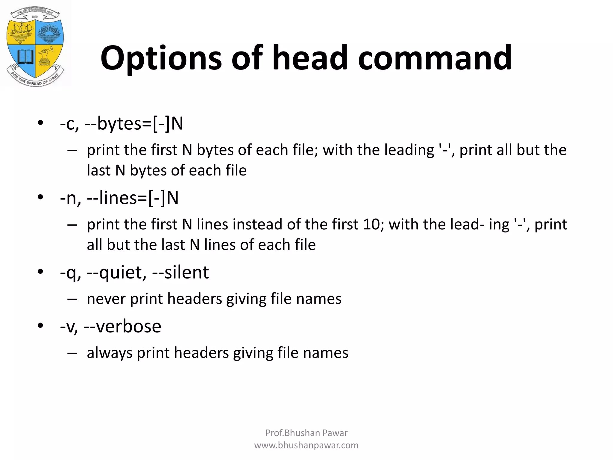 Options of head command • -c, --bytes=[-]N – print the first N bytes of each file; with the leading '-', print all but the last N bytes of each file • -n, --lines=[-]N – print the first N lines instead of the first 10; with the lead- ing '-', print all but the last N lines of each file • -q, --quiet, --silent – never print headers giving file names • -v, --verbose – always print headers giving file names Prof.Bhushan Pawar www.bhushanpawar.com 