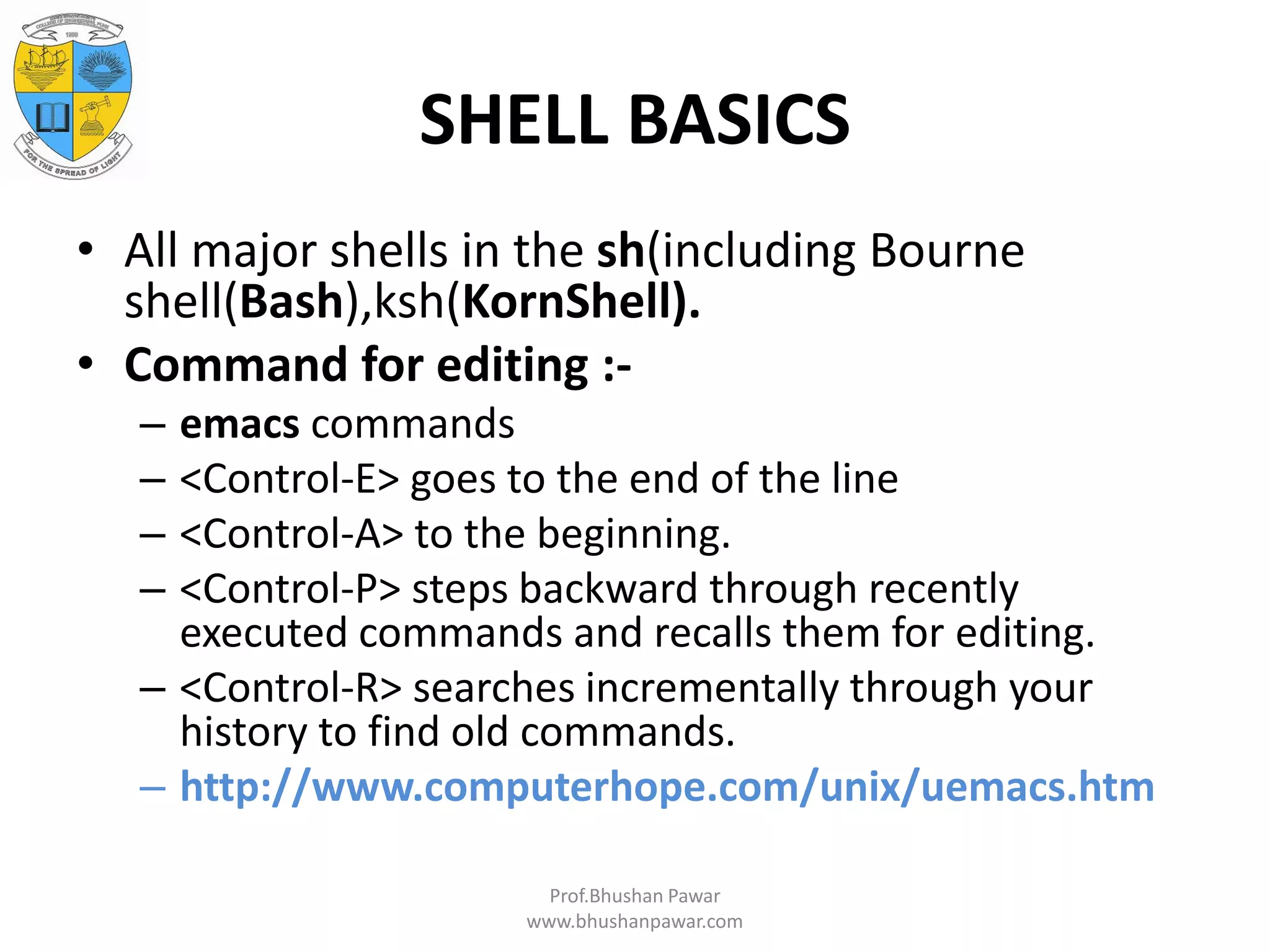 SHELL BASICS • All major shells in the sh(including Bourne shell(Bash),ksh(KornShell). • Command for editing :- – emacs commands – <Control-E> goes to the end of the line – <Control-A> to the beginning. – <Control-P> steps backward through recently executed commands and recalls them for editing. – <Control-R> searches incrementally through your history to find old commands. – http://www.computerhope.com/unix/uemacs.htm Prof.Bhushan Pawar www.bhushanpawar.com 