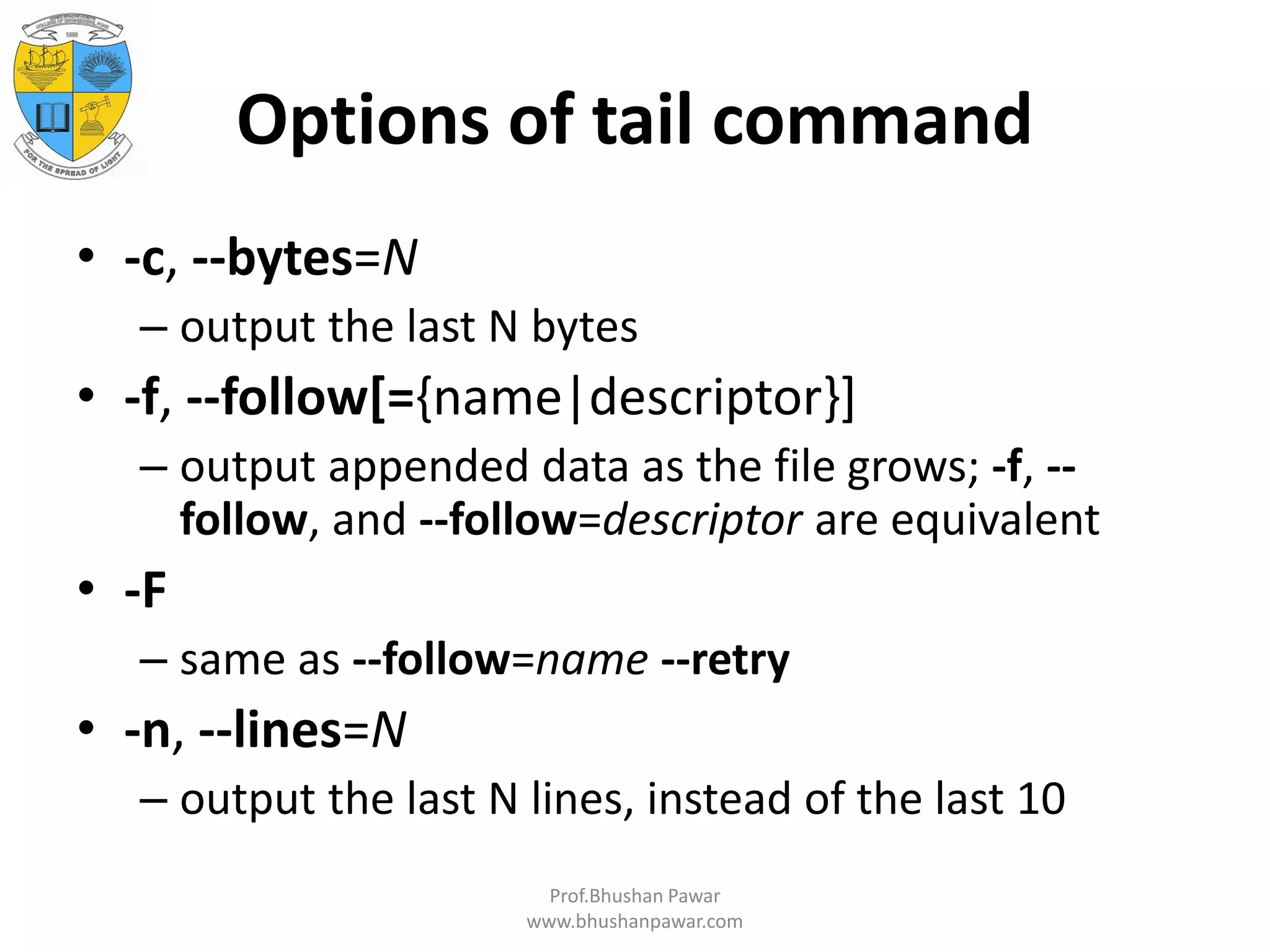 Options of tail command • -c, --bytes=N – output the last N bytes • -f, --follow[={name|descriptor}] – output appended data as the file grows; -f, -- follow, and --follow=descriptor are equivalent • -F – same as --follow=name --retry • -n, --lines=N – output the last N lines, instead of the last 10 Prof.Bhushan Pawar www.bhushanpawar.com 