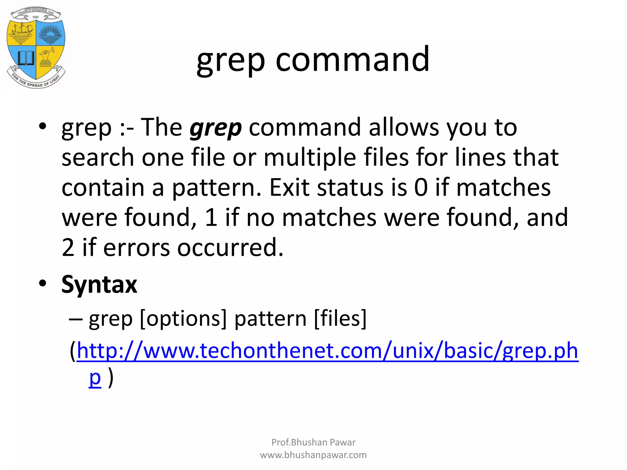 grep command • grep :- The grep command allows you to search one file or multiple files for lines that contain a pattern. Exit status is 0 if matches were found, 1 if no matches were found, and 2 if errors occurred. • Syntax – grep [options] pattern [files] (http://www.techonthenet.com/unix/basic/grep.ph p ) Prof.Bhushan Pawar www.bhushanpawar.com 