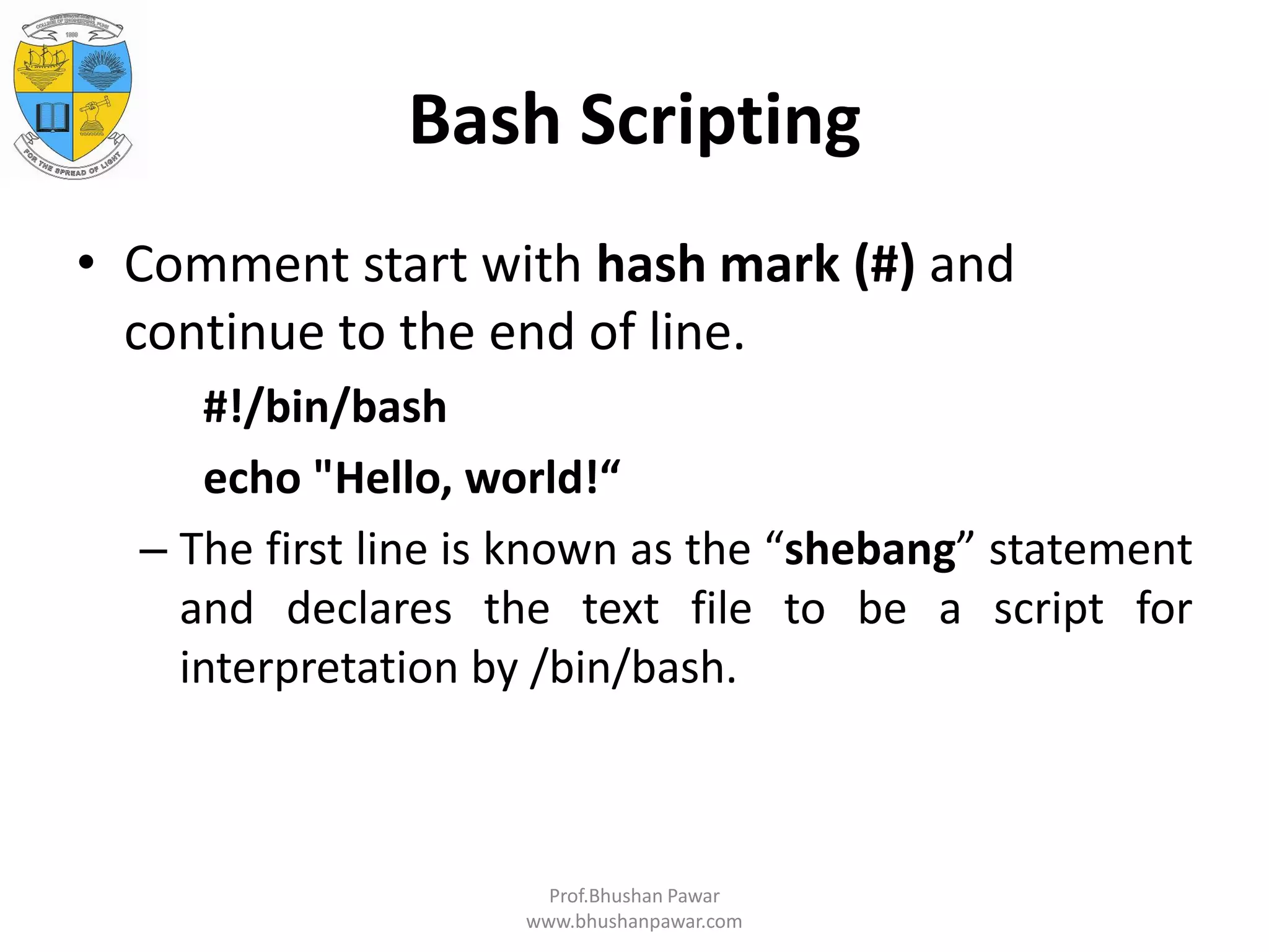 Bash Scripting • Comment start with hash mark (#) and continue to the end of line. #!/bin/bash echo "Hello, world!“ – The first line is known as the “shebang” statement and declares the text file to be a script for interpretation by /bin/bash. Prof.Bhushan Pawar www.bhushanpawar.com 