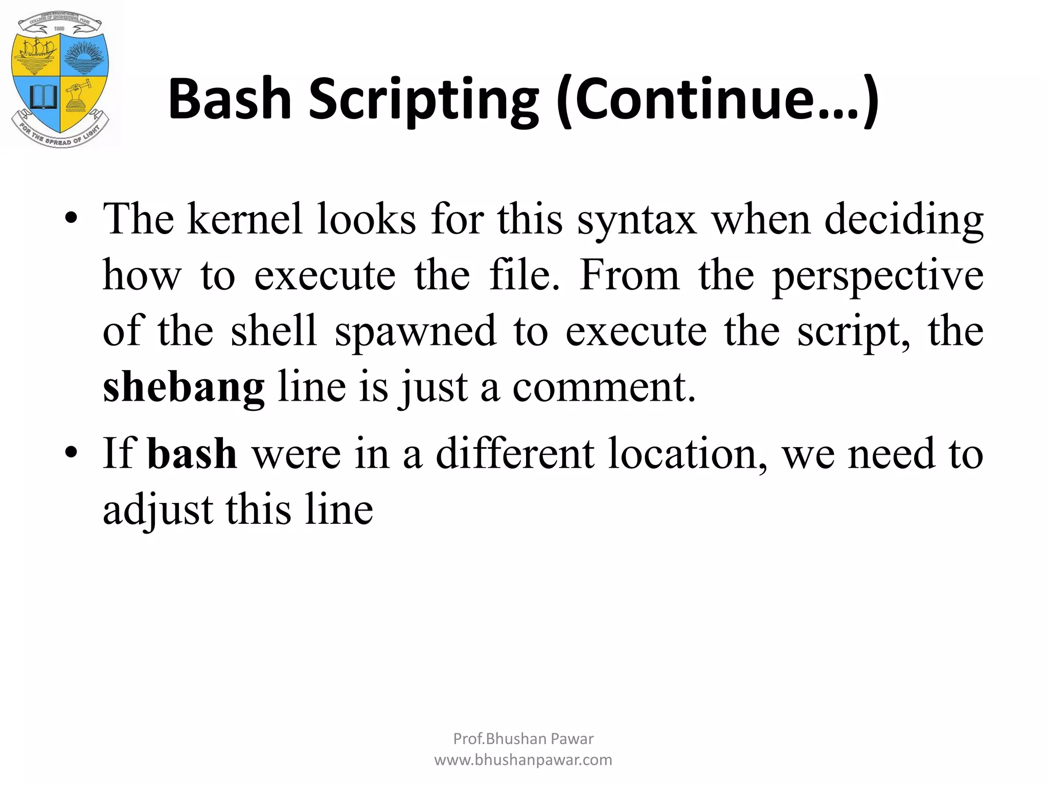 Bash Scripting (Continue…) • The kernel looks for this syntax when deciding how to execute the file. From the perspective of the shell spawned to execute the script, the shebang line is just a comment. • If bash were in a different location, we need to adjust this line Prof.Bhushan Pawar www.bhushanpawar.com 