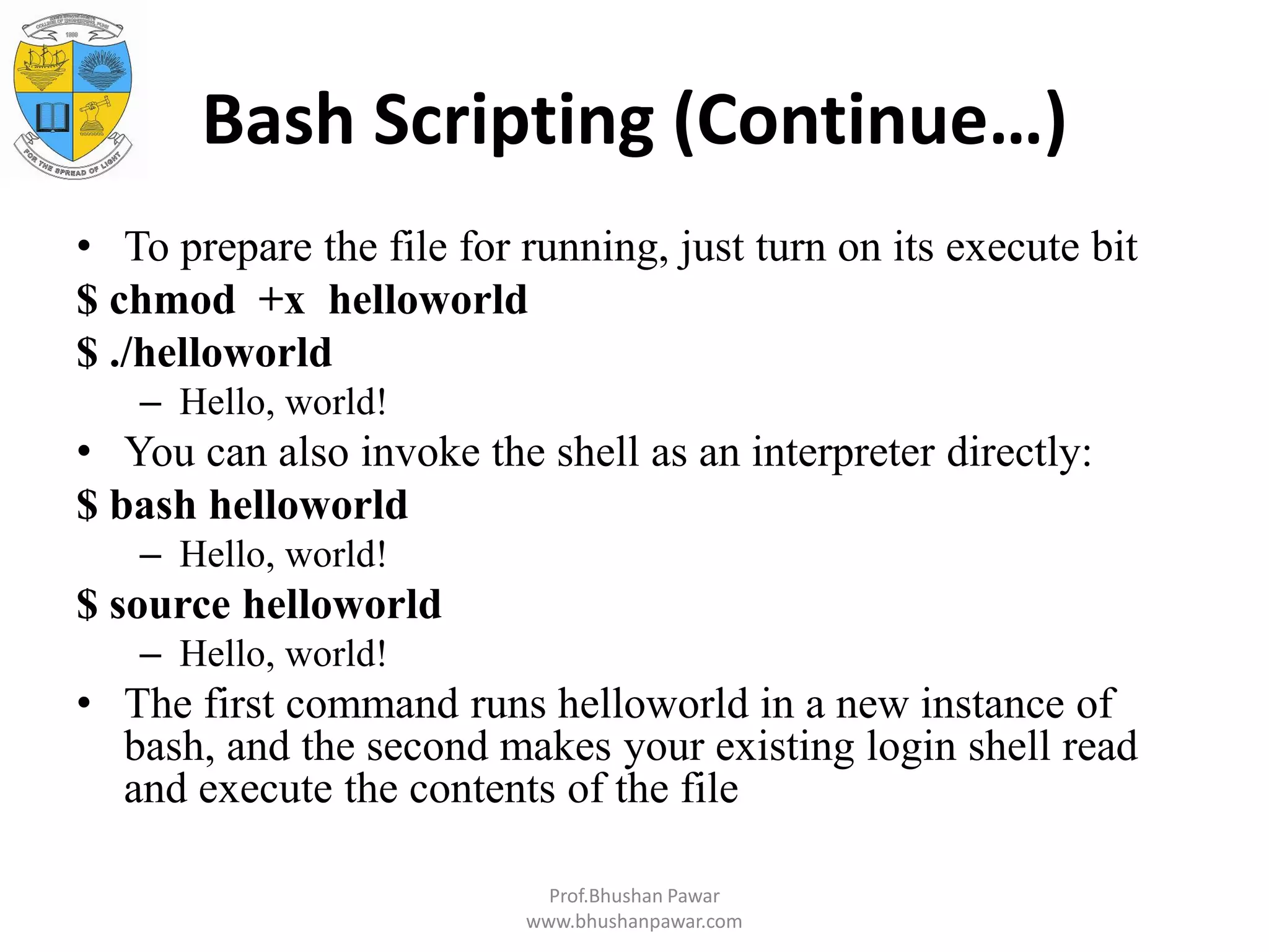 Bash Scripting (Continue…) • To prepare the file for running, just turn on its execute bit $ chmod +x helloworld $ ./helloworld – Hello, world! • You can also invoke the shell as an interpreter directly: $ bash helloworld – Hello, world! $ source helloworld – Hello, world! • The first command runs helloworld in a new instance of bash, and the second makes your existing login shell read and execute the contents of the file Prof.Bhushan Pawar www.bhushanpawar.com 