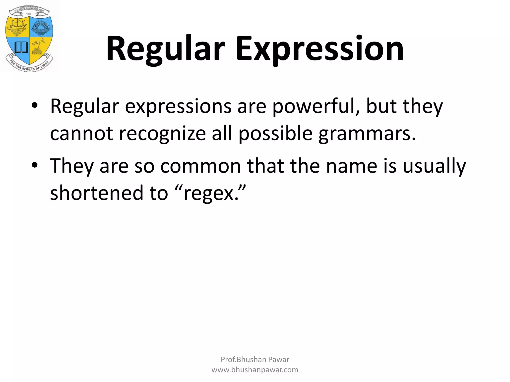 Regular Expression • Regular expressions are powerful, but they cannot recognize all possible grammars. • They are so common that the name is usually shortened to “regex.” Prof.Bhushan Pawar www.bhushanpawar.com 