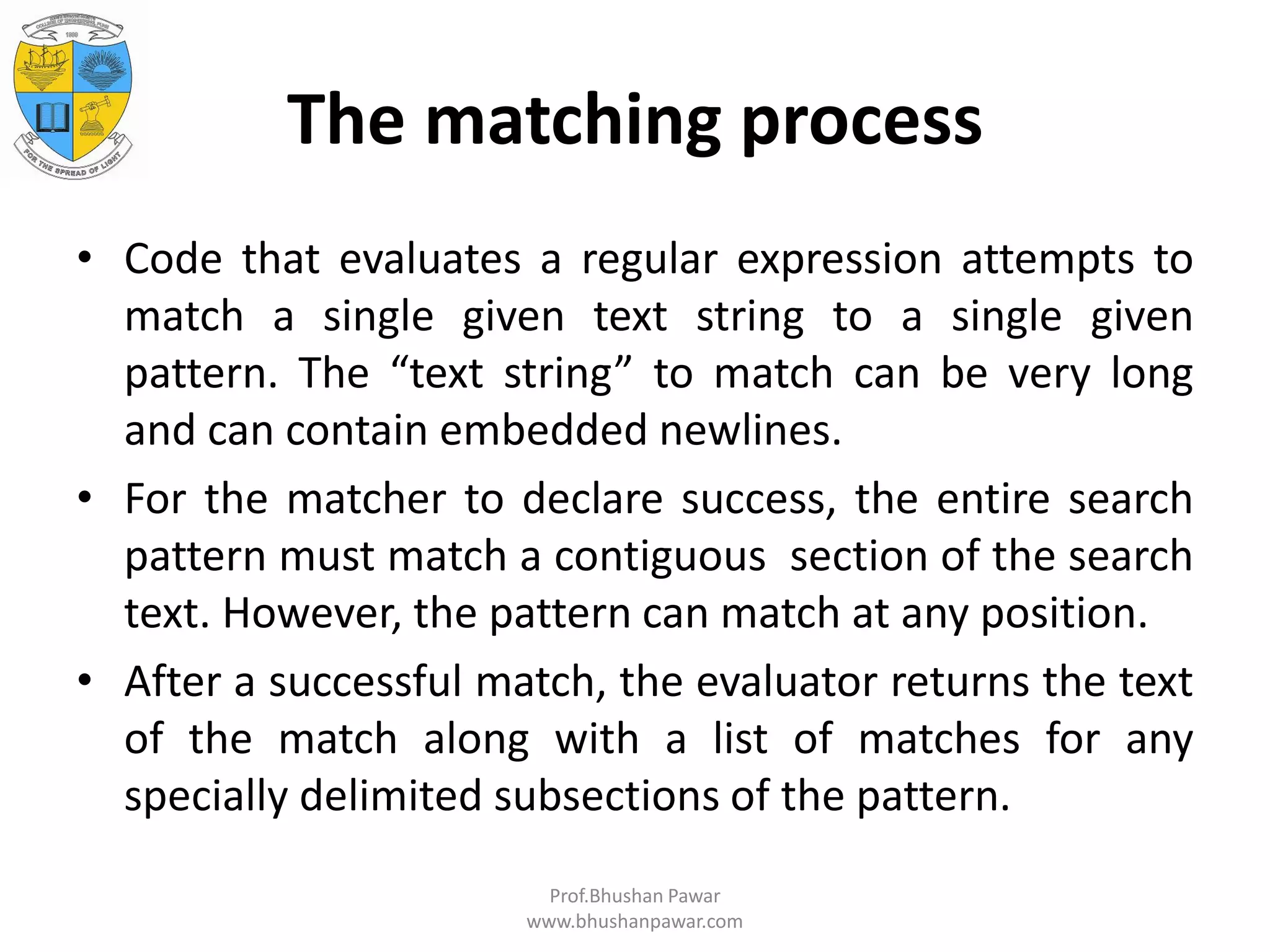 The matching process • Code that evaluates a regular expression attempts to match a single given text string to a single given pattern. The “text string” to match can be very long and can contain embedded newlines. • For the matcher to declare success, the entire search pattern must match a contiguous section of the search text. However, the pattern can match at any position. • After a successful match, the evaluator returns the text of the match along with a list of matches for any specially delimited subsections of the pattern. Prof.Bhushan Pawar www.bhushanpawar.com 