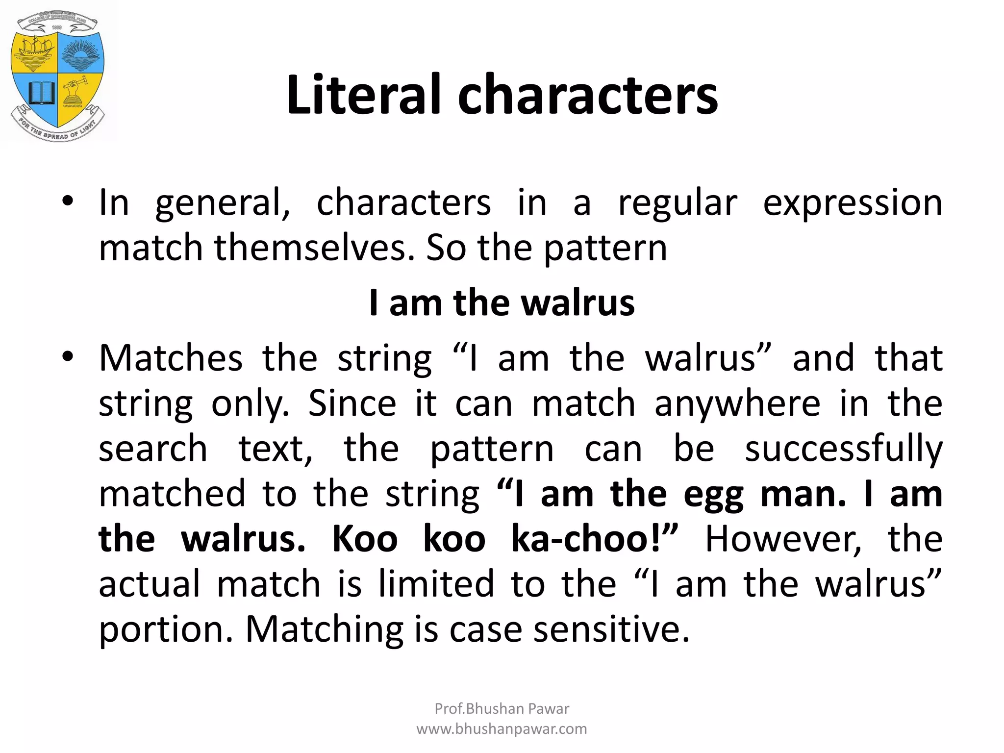 Literal characters • In general, characters in a regular expression match themselves. So the pattern I am the walrus • Matches the string “I am the walrus” and that string only. Since it can match anywhere in the search text, the pattern can be successfully matched to the string “I am the egg man. I am the walrus. Koo koo ka-choo!” However, the actual match is limited to the “I am the walrus” portion. Matching is case sensitive. Prof.Bhushan Pawar www.bhushanpawar.com 