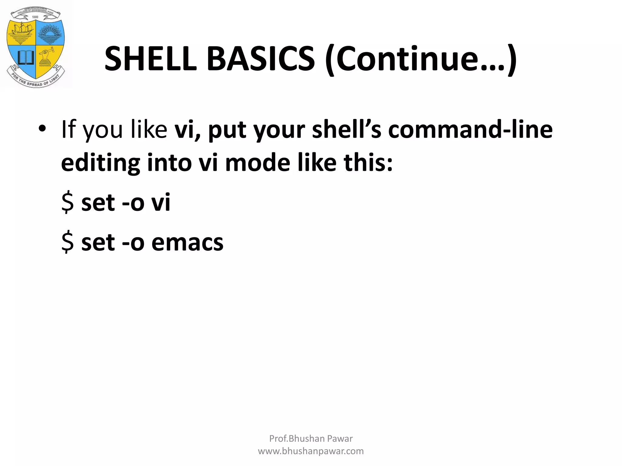 SHELL BASICS (Continue…) • If you like vi, put your shell’s command-line editing into vi mode like this: $ set -o vi $ set -o emacs Prof.Bhushan Pawar www.bhushanpawar.com 