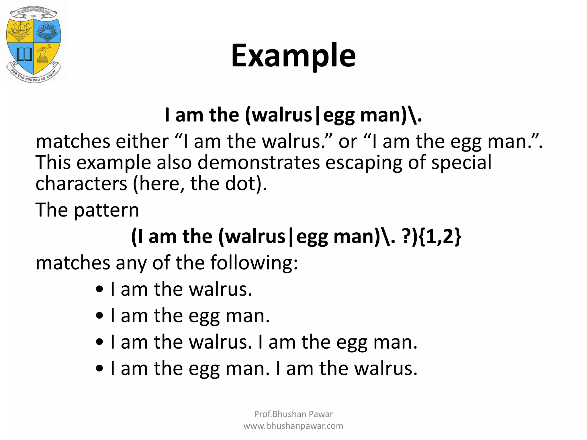 Example I am the (walrus|egg man). matches either “I am the walrus.” or “I am the egg man.”. This example also demonstrates escaping of special characters (here, the dot). The pattern (I am the (walrus|egg man). ?){1,2} matches any of the following: • I am the walrus. • I am the egg man. • I am the walrus. I am the egg man. • I am the egg man. I am the walrus. Prof.Bhushan Pawar www.bhushanpawar.com 