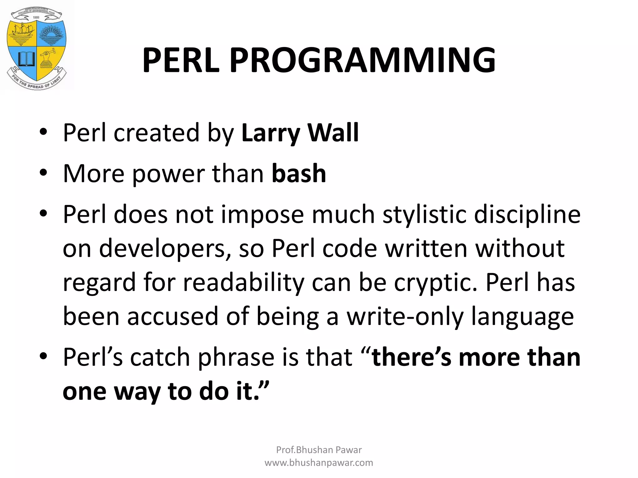 PERL PROGRAMMING • Perl created by Larry Wall • More power than bash • Perl does not impose much stylistic discipline on developers, so Perl code written without regard for readability can be cryptic. Perl has been accused of being a write-only language • Perl’s catch phrase is that “there’s more than one way to do it.” Prof.Bhushan Pawar www.bhushanpawar.com 