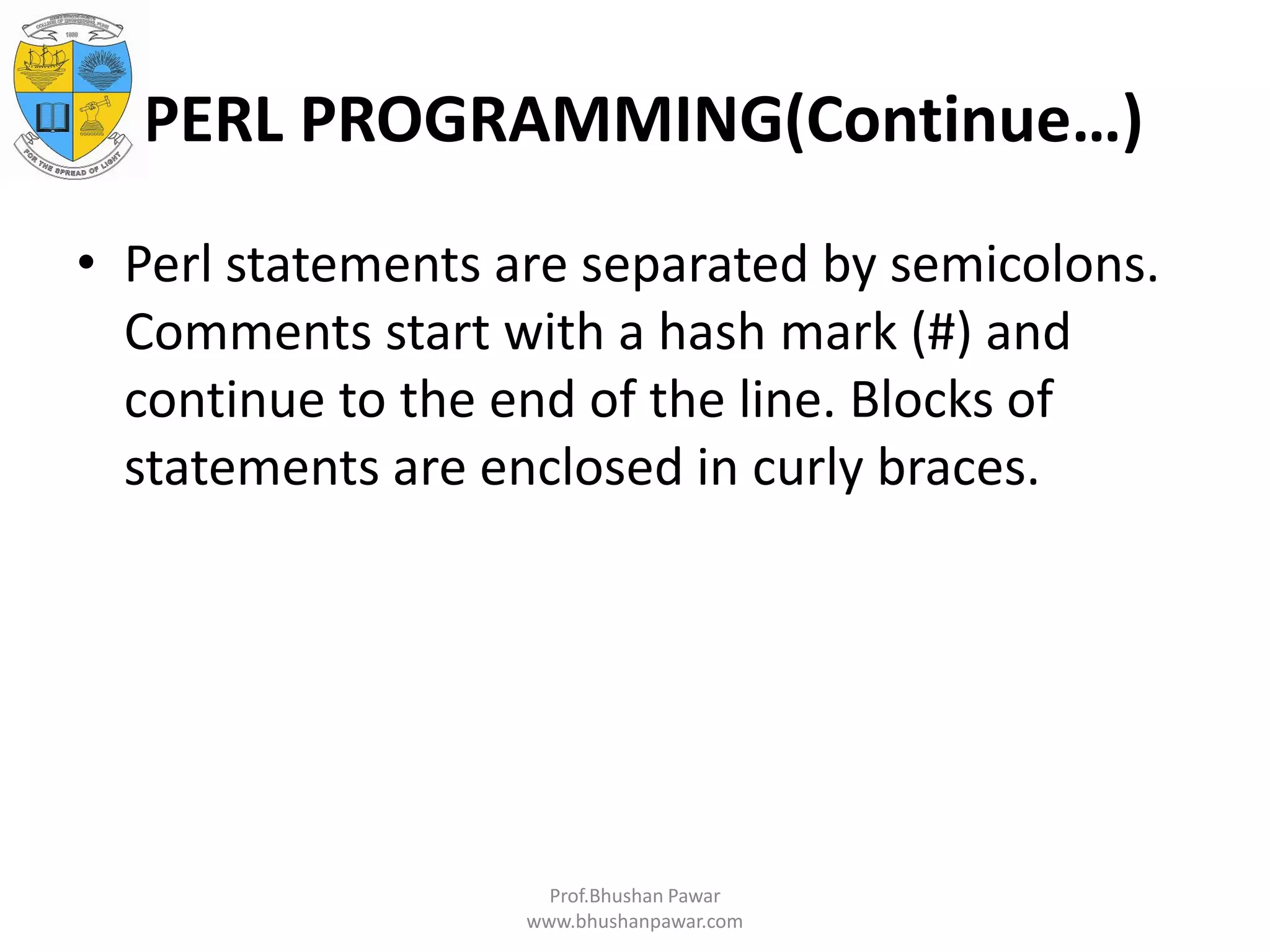 PERL PROGRAMMING(Continue…) • Perl statements are separated by semicolons. Comments start with a hash mark (#) and continue to the end of the line. Blocks of statements are enclosed in curly braces. Prof.Bhushan Pawar www.bhushanpawar.com 