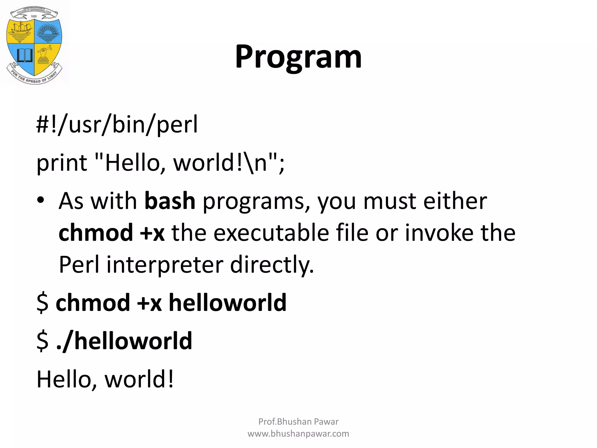Program #!/usr/bin/perl print "Hello, world!n"; • As with bash programs, you must either chmod +x the executable file or invoke the Perl interpreter directly. $ chmod +x helloworld $ ./helloworld Hello, world! Prof.Bhushan Pawar www.bhushanpawar.com 