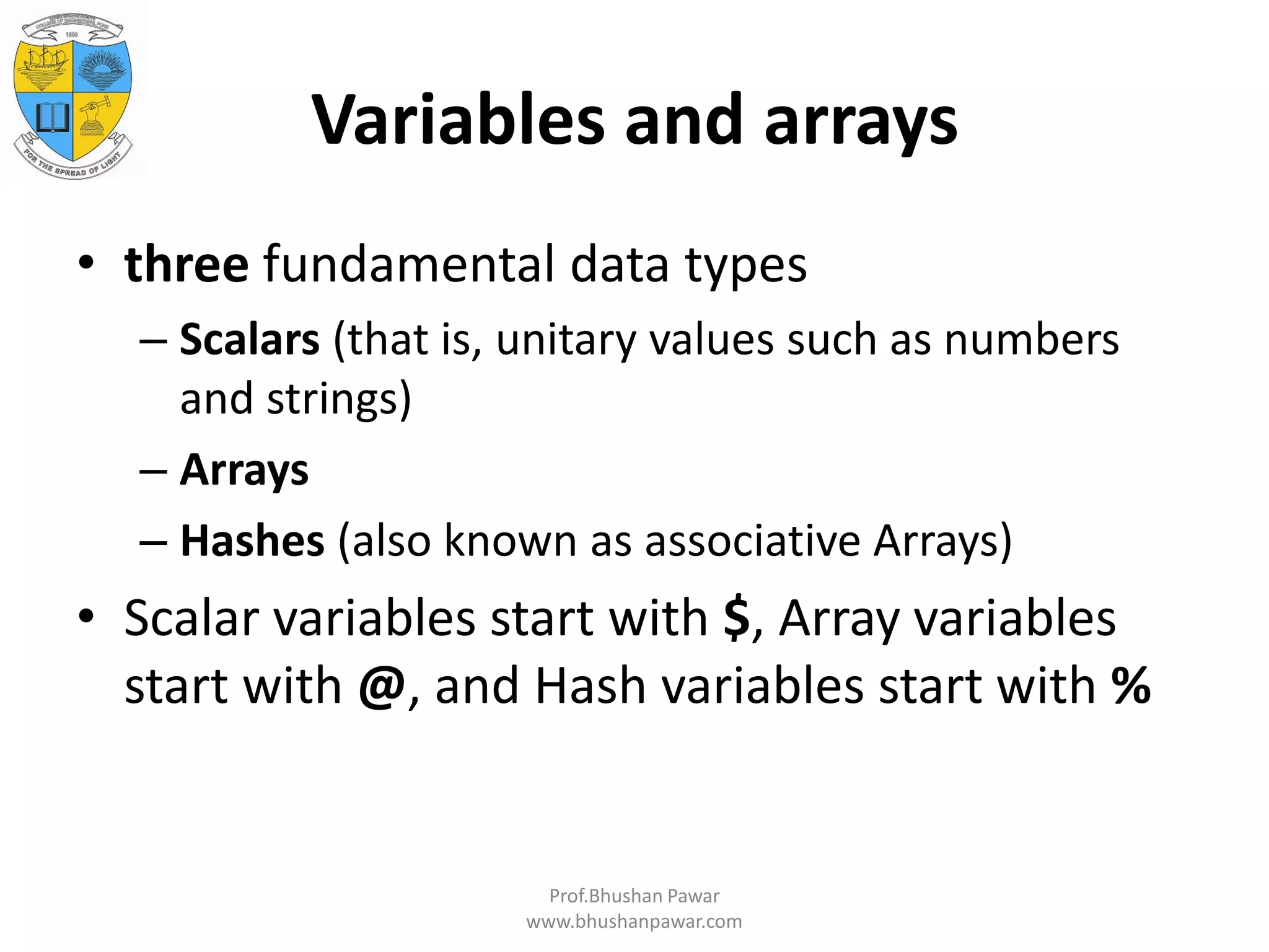 Variables and arrays • three fundamental data types – Scalars (that is, unitary values such as numbers and strings) – Arrays – Hashes (also known as associative Arrays) • Scalar variables start with $, Array variables start with @, and Hash variables start with % Prof.Bhushan Pawar www.bhushanpawar.com 