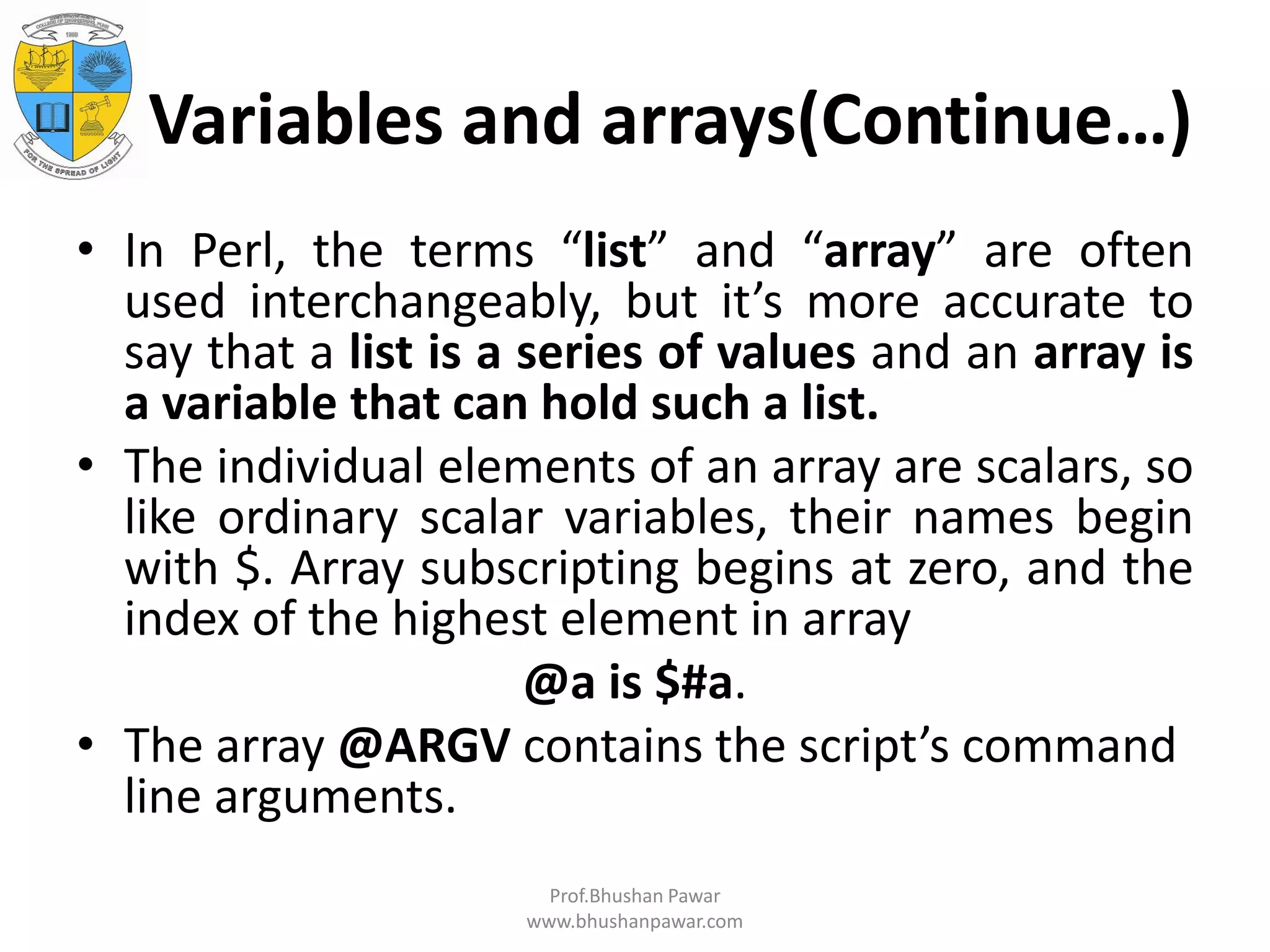 Variables and arrays(Continue…) • In Perl, the terms “list” and “array” are often used interchangeably, but it’s more accurate to say that a list is a series of values and an array is a variable that can hold such a list. • The individual elements of an array are scalars, so like ordinary scalar variables, their names begin with $. Array subscripting begins at zero, and the index of the highest element in array @a is $#a. • The array @ARGV contains the script’s command line arguments. Prof.Bhushan Pawar www.bhushanpawar.com 