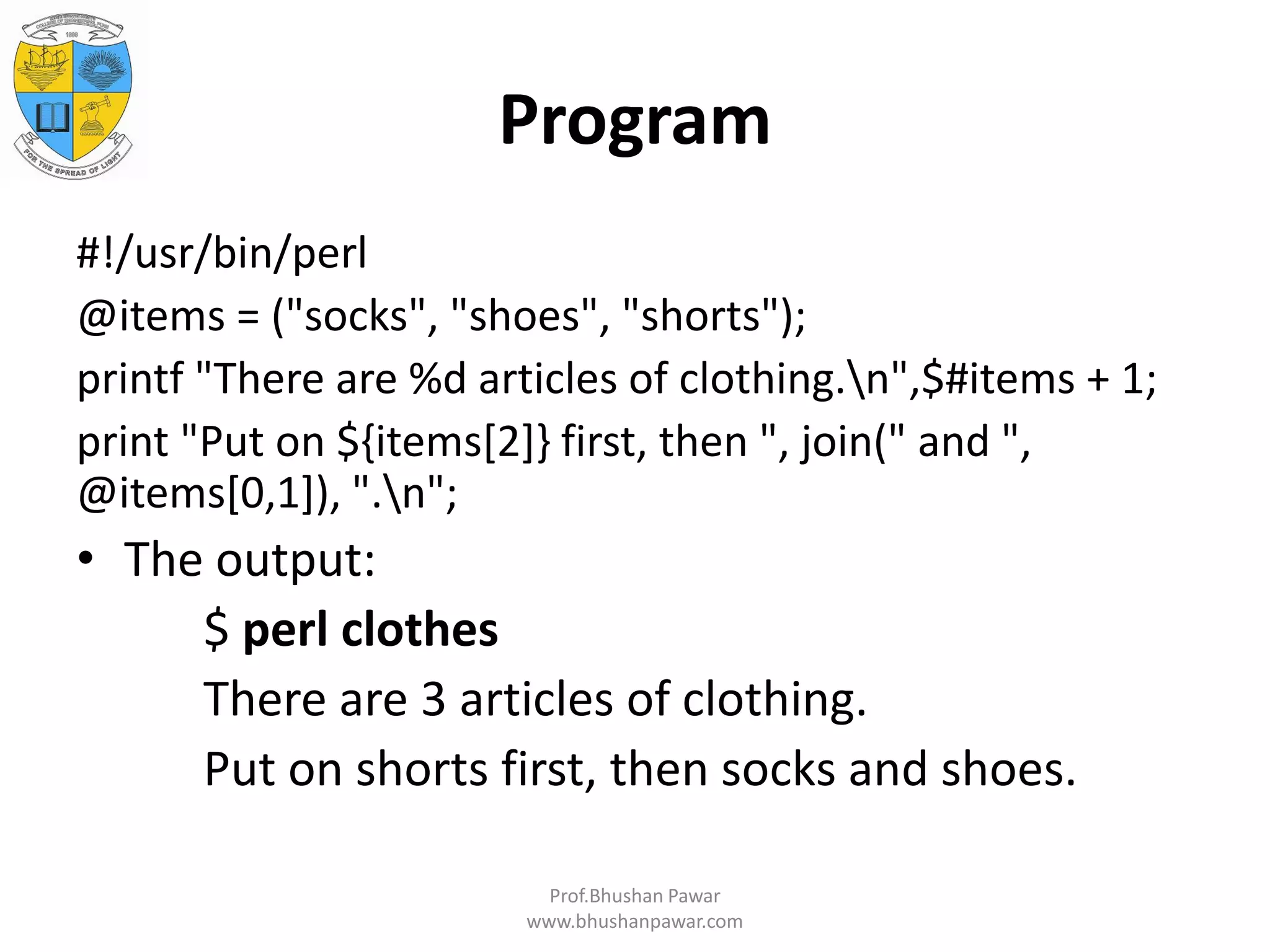 Program #!/usr/bin/perl @items = ("socks", "shoes", "shorts"); printf "There are %d articles of clothing.n",$#items + 1; print "Put on ${items[2]} first, then ", join(" and ", @items[0,1]), ".n"; • The output: $ perl clothes There are 3 articles of clothing. Put on shorts first, then socks and shoes. Prof.Bhushan Pawar www.bhushanpawar.com 