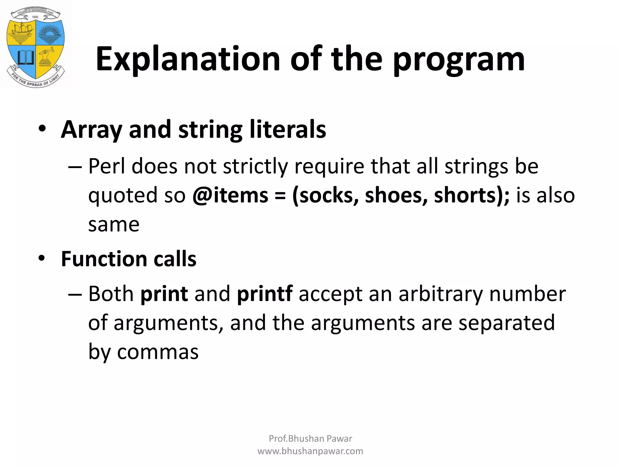 Explanation of the program • Array and string literals – Perl does not strictly require that all strings be quoted so @items = (socks, shoes, shorts); is also same • Function calls – Both print and printf accept an arbitrary number of arguments, and the arguments are separated by commas Prof.Bhushan Pawar www.bhushanpawar.com 