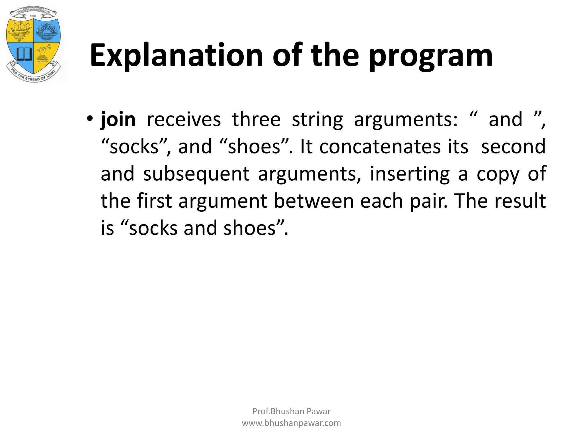Explanation of the program • join receives three string arguments: “ and ”, “socks”, and “shoes”. It concatenates its second and subsequent arguments, inserting a copy of the first argument between each pair. The result is “socks and shoes”. Prof.Bhushan Pawar www.bhushanpawar.com 