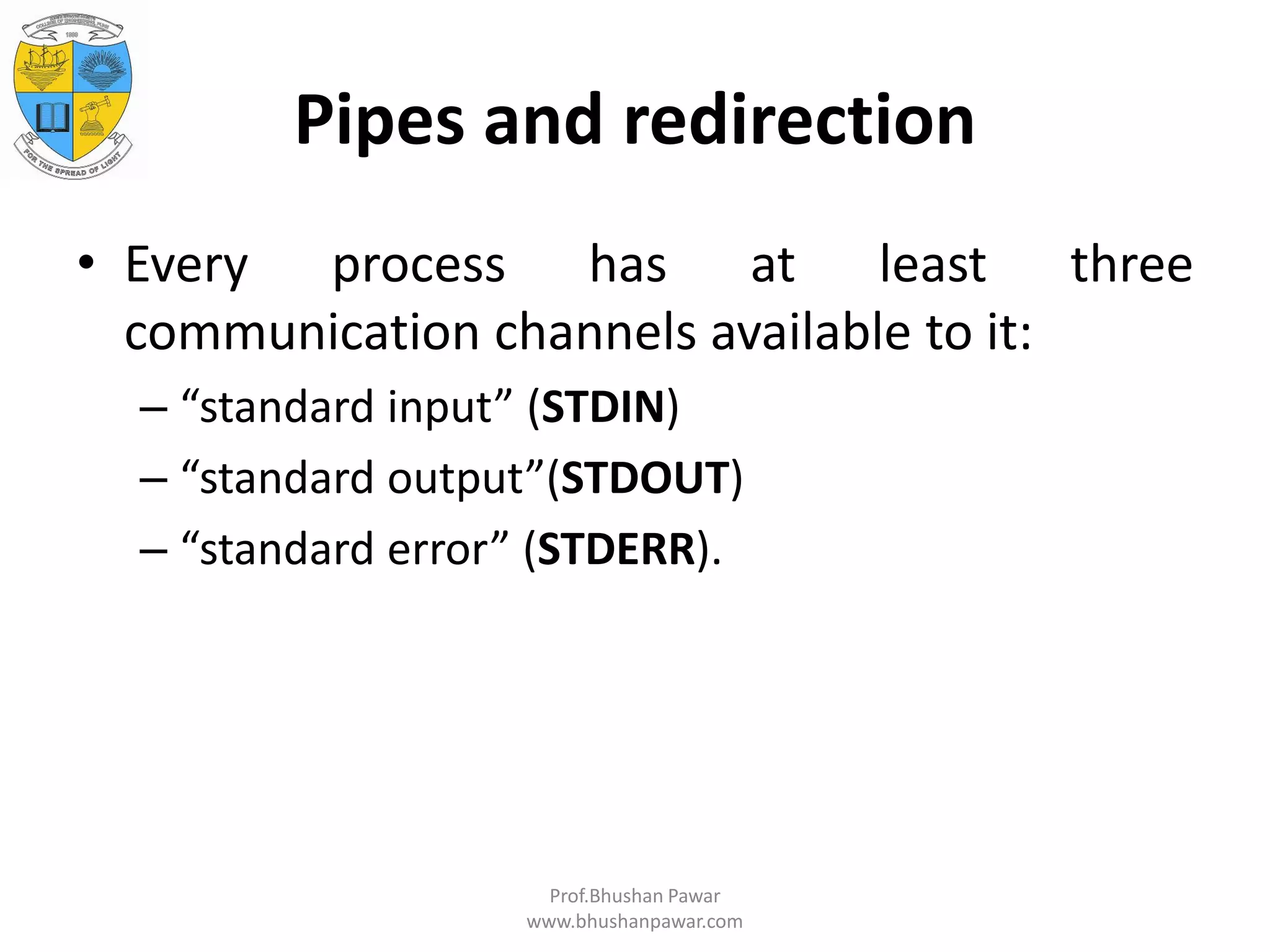 Pipes and redirection • Every process has at least three communication channels available to it: – “standard input” (STDIN) – “standard output”(STDOUT) – “standard error” (STDERR). Prof.Bhushan Pawar www.bhushanpawar.com 